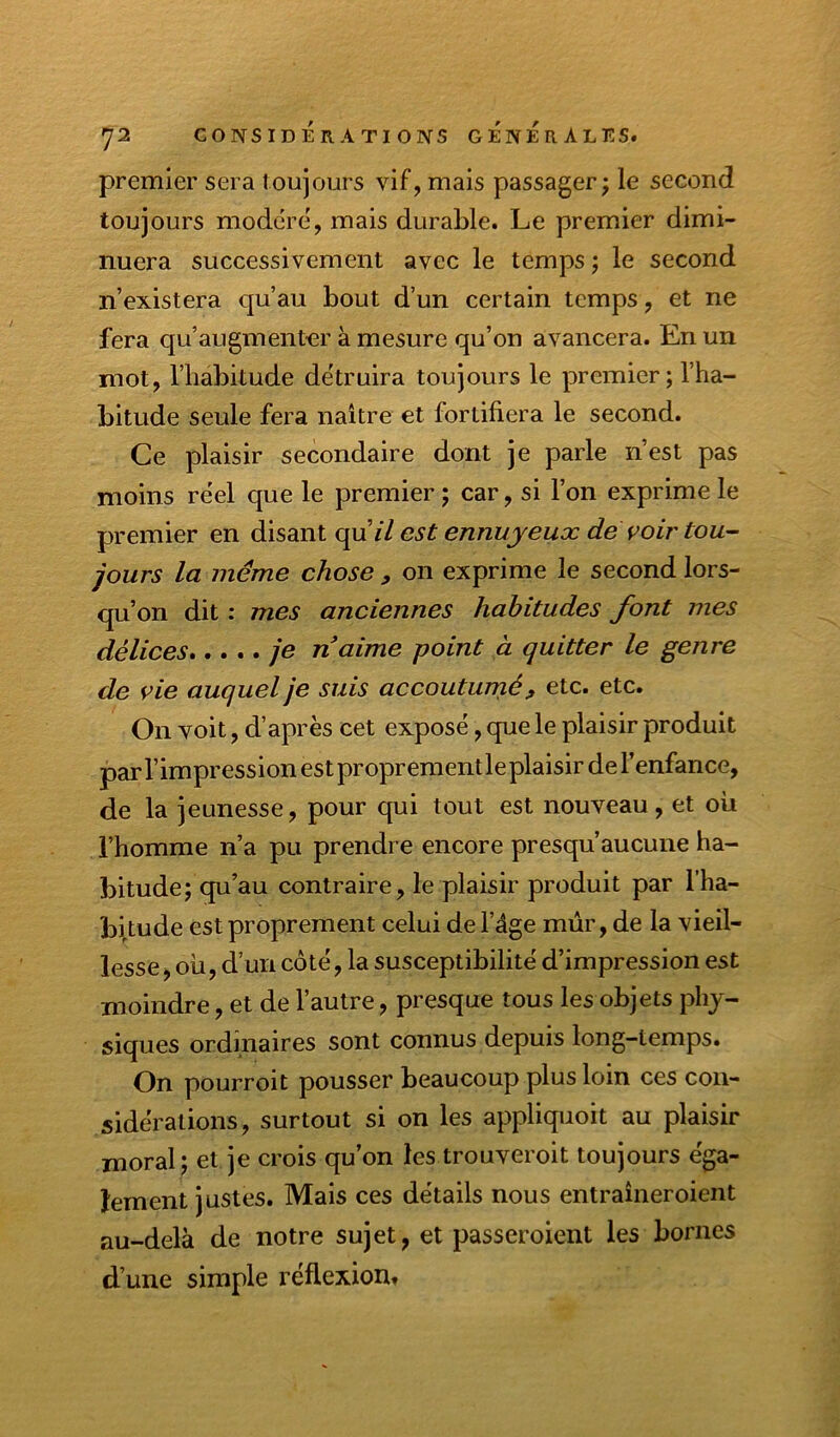 premier sera toujours vif, mais passager; le second toujours modéré, mais durable. Le premier dimi- nuera successivement avec le temps ; le second n’existera qu’au bout d’un certain temps, et ne fera qu’augmenter à mesure qu’on avancera. En un mot, l’habitude détruira toujours le premier; l’ha- bitude seule fera naître et fortifiera le second. Ce plaisir secondaire dont je parle n’est pas moins réel que le premier ; car, si l’on exprime le premier en disant qu’// est ennuyeux dé voir tou- jours la même chose , on exprime le second lors- qu’on dit : mes anciennes habitudes font mes délices je n aime point à quitter le genre de vie auquel je suis accoutumé, etc. etc. On voit, d’après cet exposé, que le plaisir produit par l’impression est proprement le plaisir de l’enfance, de la jeunesse, pour qui tout est nouveau, et où l’homme n’a pu prendre encore presqu’aucune ha- bitude; qu’au contraire, le plaisir produit par l’ha- bitude est proprement celui de l’âge mûr, de la vieil- lesse, où, d’un côté, la susceptibilité d’impression est moindre, et de l’autre, presque tous les objets phy- siques ordinaires sont connus depuis long-temps. On pourroit pousser beaucoup plus loin ces con- sidérations, surtout si on les appliqiioit au plaisir moral; et je crois qu’on les trouveroit toujours éga- lement justes. Mais ces détails nous entraîneroient au-delà de notre sujet, et passeroient les bornes d’une simple réflexion.