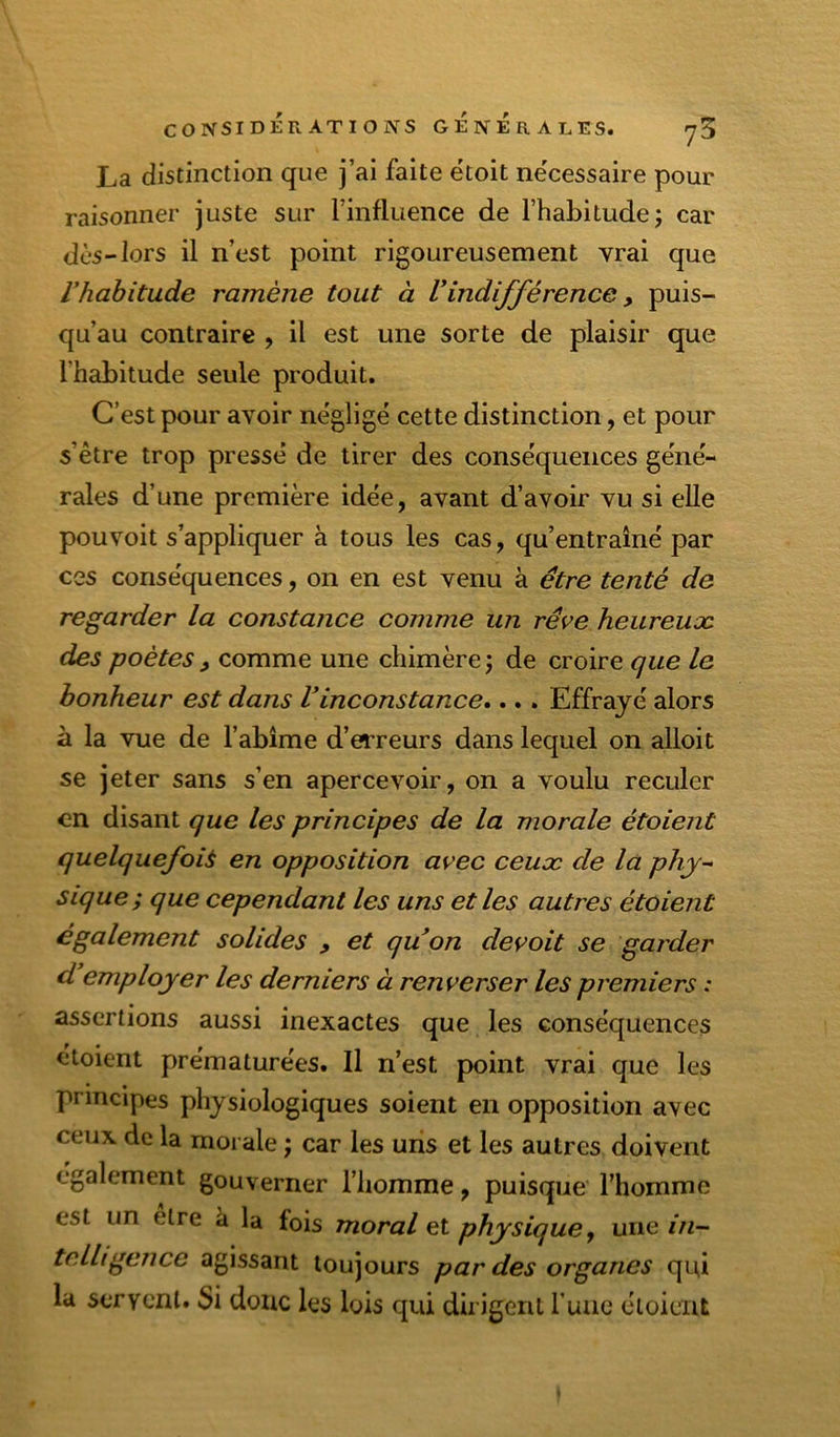 La distinction que j’ai faite ëtoit ne'cessaire pour raisonner juste sur l’influence de l’habitudej car dès-lors il n’est point rigoureusement vrai que Vhahitade ramène tout à Vindifférence, puis- qu’au contraire , il est une sorte de plaisir que l’habitude seule produit. C’est pour avoir néglige cette distinction, et pour s’être trop pressé de tirer des conséquences géné- rales d’une première idée, avant d’avoir vu si elle pouvoit s’appliquer à tous les cas, qu’entraîné par ces conséquences, on en est venu à être tenté de regarder la constance comme un rêve heureuæ des poètes, comme une chimère ; de croire que le bonheur est dans Vinconstance»... Effrayé alors à la vue de l’abîme d’erreurs dans lequel on alloit se jeter sans s’en apercevoir, on a voulu reculer en disant que les principes de la morale étaient quelquefois en opposition avec ceuæ de la phy^ sique; que cependant les uns et les autres étaient également solides , et quon devait se garder d employer les derniers à renverser les premiers : assertions aussi inexactes que les conséquences étoient prématurées. Il n’est point vrai que les principes physiologiques soient en opposition avec ceux de la moi ale ; car les uns et les autres doivent également gouverner l’homme, puisque l’homme est un elre à la fois moral et physique y une in~ tc.lligence agissant toujours par des organes qui la servent. Si donc les lois qui dirigent Tune étoient