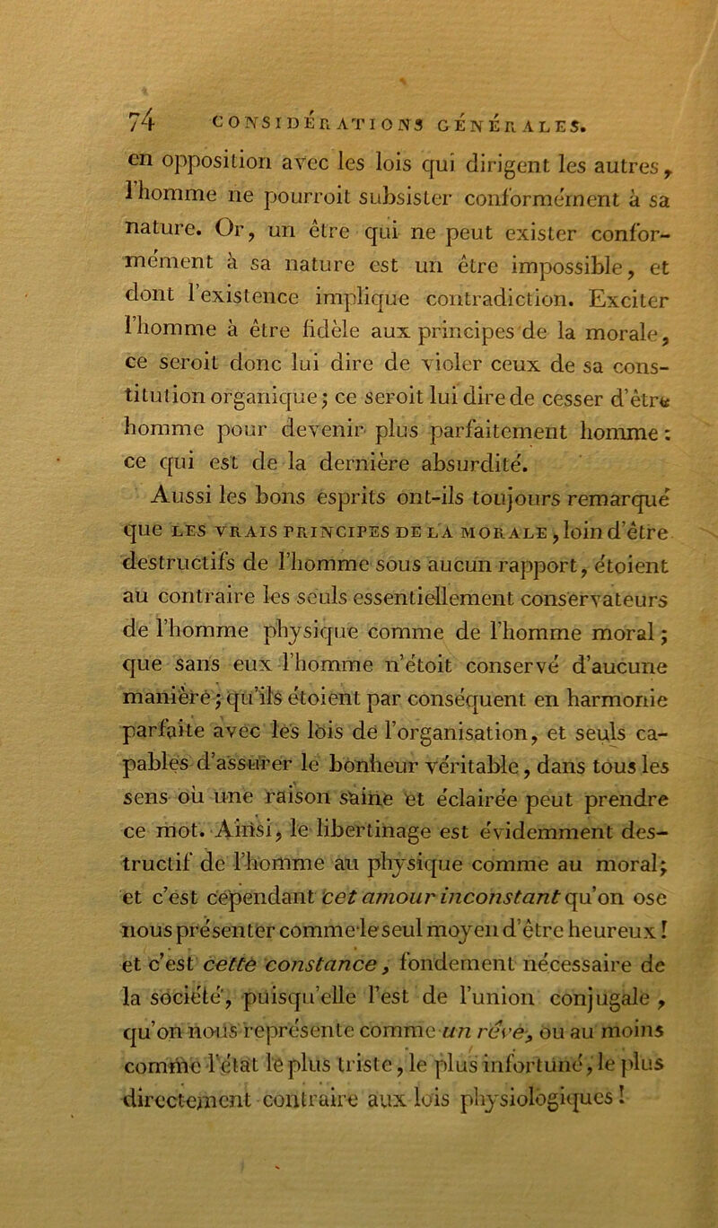 en opposition avec les lois qui dirigent les autres ^ 1 homme ne pourroit subsister conformement à sa nature. Or, un être qui ne peut exister confor- mement à sa nature est un être impossible, et dont 1 existence implique contradiction. Exciter 1 homme à être fidèle aux principes de la morale, ce seroit donc lui dire de violer ceux de sa cons- titution organique; ce seroit lui dire de cesser d’être homme pour devenir plus parfaitement homme : ce qui est de la dernière absurdité'. Aussi les bons esprits ont-ils toujours remarque que LES VRAIS PRINCIPES DELA MORALE, loin d’être destructifs de l’homme sous aucun rapport, e'toient au contraire les seuls essentiellement conservateurs de l’homme physique comme de l’homme moral ; C|ue sans eux l’homme n’êtoit conservé d’aucune maniéré ; qu’ils étoient par conséquent en harmonie parfaite avec lès Ibis de l’organisation, et seuls ca- pables d’assurer le bonheur véritable, dans tous les sens oii une raison shine et éclairée peut prendre ce mot. Ainsi, le libertinage est évidemment des- tructif de l’homme an physique comme au moral; et c’est ‘cet amour mconstant c^\i ori ose nous présenter comme*leseul moyen d’être heureux I et c’eSt cette constance, fondement nécessaire de la société, puisqu’elle l’est de l’union conjugale , qu’on naüs représente comment réce-, ou au moins comriie Tétât lé plus triste, le plus infortuné, le plus directement contraire aux lois physiologiques !