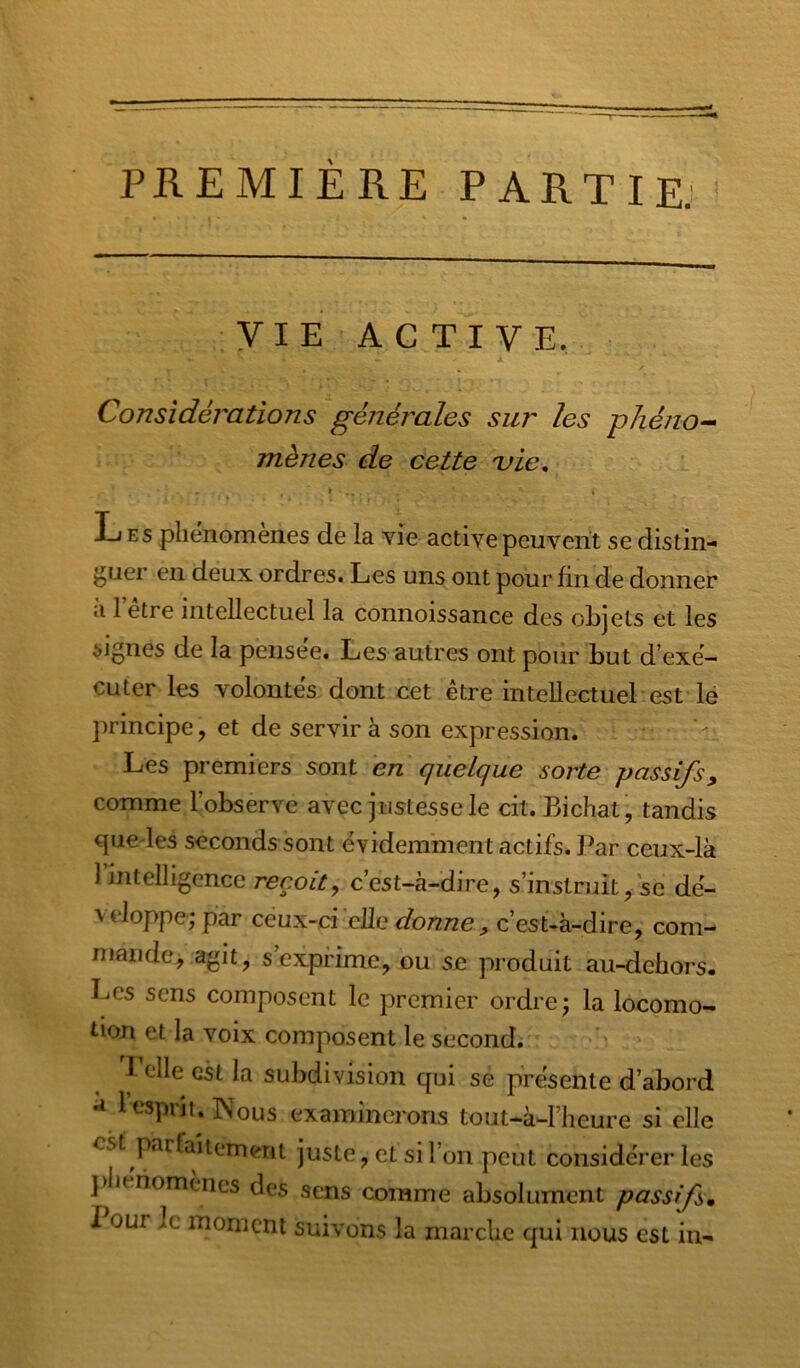 PREMIÈRE PARTIE: yiE'AGTIVE. Considérations générales sur les -phéno-^ mènes de cette ule. L ES phénomènes de la vie active peuvent se distin-* j^uer en deux ordres. Les uns ont pour fin de donner ti 1 etre intellectuel la connoissance des objets et les signes de la pensée. Les autres ont pour but d’exé- cuter les volontés dont cet être intellectuel est lé principe, et de servir à son expression. Les premiers sont en quelque sorte passifs, comme l’observe avec justesse le cit. Bichat, tandis Gjiie les seconds sont évidemment actifs. I^ar ceux-là 1 intelligence reçoit^ c’est-à-dire, s’instruit, se dé- veloppe; par ceux-ci elle donne , c’est-à-dire, com- mande, agit, s’exprime, ou se produit au-dehors. Les sens composent le premier ordre; la locomo- tion et la voix composent le second. ^ « A 1 elle est la subdivision qui se présente d’abord 1 esprit. Nous examinerons tout-à-l’heure si elle est parfaitement juste, et si l’on peut considérer les ])litriomènes des sens comme absolument passifs. Pour le moment suivons la marche qui nous est in-
