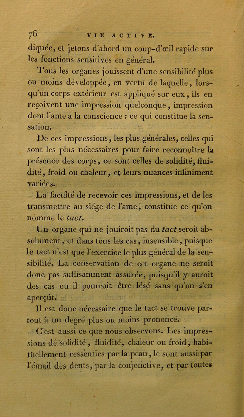 diquée, et jetons d’abord un coup-d’œil rapide sur les fonctions sensitives en general. Tous les organes jouissent d’une sensibilité plus ôu moins développée, en vertu de laquelle, lors- qu’un corps extérieur est appliqué sur eux, ils en reçoivent une impression quelconque, impression dont l’ame a la conscience : ce qui constitue la sen- sation. De ces impressions, les plus générales, celles qui sont les plus nécessaires pour faire reconnoître la présence des corps, ce sont celles de solidité, flui- dité , froid ou chaleur, et leurs nuances infiniment variées. La faculté de recevoir ces impressions, et de les transmettre au siège de l’ame, constitue ce qu’on nomme le tact» Un organe qui ne jouiroitpas du f«ct,seroit ab- solument , et dans tous les cas, insensible, puisque lè tact n’est que l’exercice le plus général de la sen- sibilité. La conservation de cet organe ne seroit donc pas suffisamment assurée, puisqu’il y auroit des cas oii il pourroit être lésé sans qu’on s’en aperçût. Il est donc nécessaire que le tact se trouve par- tout à un degré plus ou moins prononcé. C’est aussi ce que nous observons. Les impres- sions dé solidité , fluidité, chaleur ou froid, habi- tuellement ressenties par la peau, le sont aussi par l’émail des dents,'par la conjonctive, et par toute*