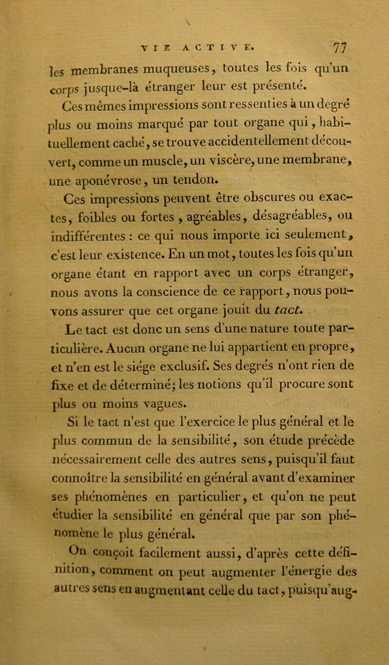 les membranes muqueuses, toutes les fois qu’un corps jusque-là etranger leur est présenté. Ces mêmes Impressions sont ressenties à un degré plus ou moins marqué par tout organe qui, habi- tuellement caché, se trouve accidentellement décou- vert, comme un muscle, un viscere^une membrane, une aponévrose, un tendon. Ces impressions peuvent être obscures ou exac- tes, foibles ou fortes , agréables, désagréables, ou indifférentes : ce qui nous importe ici seulement, c’est leur existence. En un mot, toutes les fois qu’un organe étant en rapport avec un corps étranger, nous avons la conscience de ce rapport, nous pou- vons assurer que cet organe jouit du tact» Le tact est donc un sens d’une nature toute par- ticulière. Aucun organe ne lui appartient en propre, et n’en est le siège exclusif. Ses degrés n’ont rien de fixe et de déterminé; les notions qu’il procure sont plus ou moins vagues. Si le tact n’est que l’exercice le plus général et le plus commun de la sensibilité, son étude précède nécessairement celle des autres sens, puisqu’il faut connoître la sensibilité en général avant d’examiner ses phénomènes en particulier, et qu’on ne peut étudier la sensibilité en général que par son phé- nomène le plus général. On conçoit facilement aussi, d’après cette défi- nition, comment on peut augmenter l’énergie des autres sens en augmentant celle du tact, puisqu’aug-