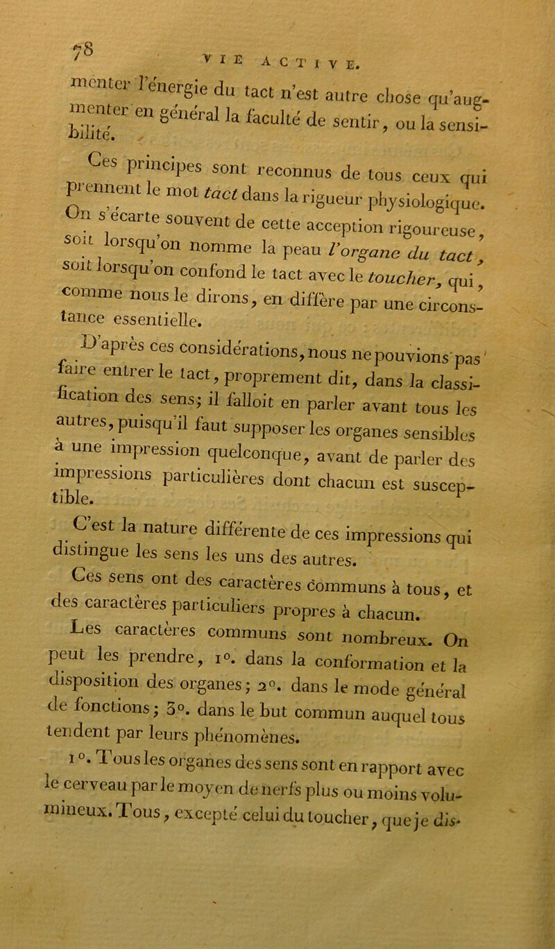 active. nicmci- J'énergie du tact n’est autre cijose qu’aug- «enter en général la feculté de sentir, ou lasenst Ces principes sont reconnus de tous ceux qui Pi-ennent le mot ruer dans la rigueur physiologique. U s écarté souvent de cette acception rigoureuse, * orsqu on nomme la peau l’organe du tact, sou lorsqu on confond le tact avec le toucher, qui comme nous le dirons, en diffère par une circons- tance esseniielle. D’après ces considérations, nous ne pouvions pas’ uire entrer le tact, proprement dit, dans la classi- fication des sens; il falloit en parler avant tous les autres, puisqu il faut supposer les organes sensibles une impression quelconque, avant de parler des impressions particulières dont chacun est suscep- tible. ^ C est la nature différente de ces impressions qui distingue les sens les uns des autres. Ces sens ont des caractères communs à tous, et des caractères particuliers propres à chacun. Les caractères communs sont nombreux. On peut les prendre, i». dans la conformation et la disposition des organes; 2°. dans le mode général de fonctions; 3°. dans le but commun auquel tous tendent par leurs phénomènes. 10.1 ous les organes des sens sont en rapport avec le cerveau par le moyen de nerfs plus ou moins volu- milieux. Tous excepte celui du touclieiy cpieje dis*