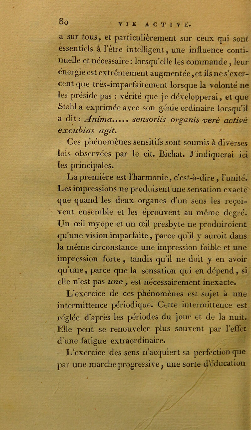 VIE ACTIVE. a sur tous, et particulièrement sur ceux qui sont essentiels à l’étre intelligent, une influence conti- nuelle et ne'cessaire : lorsqu’elle les commande, leur e'nergie est extrêmement augmentée, et ils ne s’exer- cent que très-imparfaitement lorsque la volonté ne les préside pas : vérité que je développerai, et que Stahl a exprimée avec son génie ordinaire lorsqu’il a dit : Anima sensoriis organis verè actwè eæcuhias agit* Ces phénomènes sensitifs sont soumis à diverses lois observées par le cit. Bichat. J’indiquerai ici les principales. La première est l’harmonie, c’est-à-dire, l’unité. Les impressions ne produisent une sensation exacte que quand les deux organes d’un sens les reçoi- vent ensemble et les éprouvent au même degré. Un œil myope et un œil presbyte ne produiroient qu’une vision imparfaite, parce qu’il y auroit dans la même circonstance une impression foible et une impression forte, tandis qu’il ne doit y en avoir qu’une, parce que la sensation qui en dépend, si elle n’est pas une , est nécessairement inexacte. L’exercice de ces phénomènes est sujet à une intermittence périodique. Cette intermittence est réglée d’après les périodes du jour et de la nuit. Elle peut se renouveler plus souvent par l’effet d’une fatigue extraordinaire. L’exercice des sens n’acquiert sa perfection que par une marche progressive, une sorte d’éducation