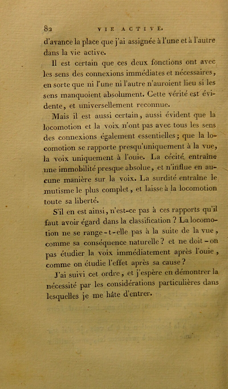 d’avance la place que j’ai assigne'e à l’une et a l’autre dans la vie active. Il est certain que ces deux fonctions ont avec les sens des connexions immédiates et nécessaires, en sorte que ni l’une ni l’autre n’auroient lieu si les sens manquoient absolument. Cette vérité est évi- dente, et universellement reconnue. Mais il est aussi certain, aussi évident que la locomotion et la voix n’ont pas avec tous les sens des connexions également essentielles ; que la lo- comotion se rapporte presqu’uniquement à la vue, la voix uniquement à l’ouie. La cécité, entraîne iiximobilite presque absolue, et n influe en au- cune manière sur la voix. La surdité entraîne le mutisme le plus complet, et laisse a la locomotion toute sa liberté. S’il en est ainsi, n est-ce pas à ces rapports qu’il faut avoir égard dans la classification ? La locomo- tion ne se range -1 - elle pas a la suite de la vue , comme sa conséquence naturelle ? et ne doit - on pas étudier la voix immédiatement après louie , comme on étudie l’effet après sa cause ? J’ai suivi cet ordre , et j’espère en démontrer la nécessité par les considérations particulières dans lesquelles je me hâte d’entrer.