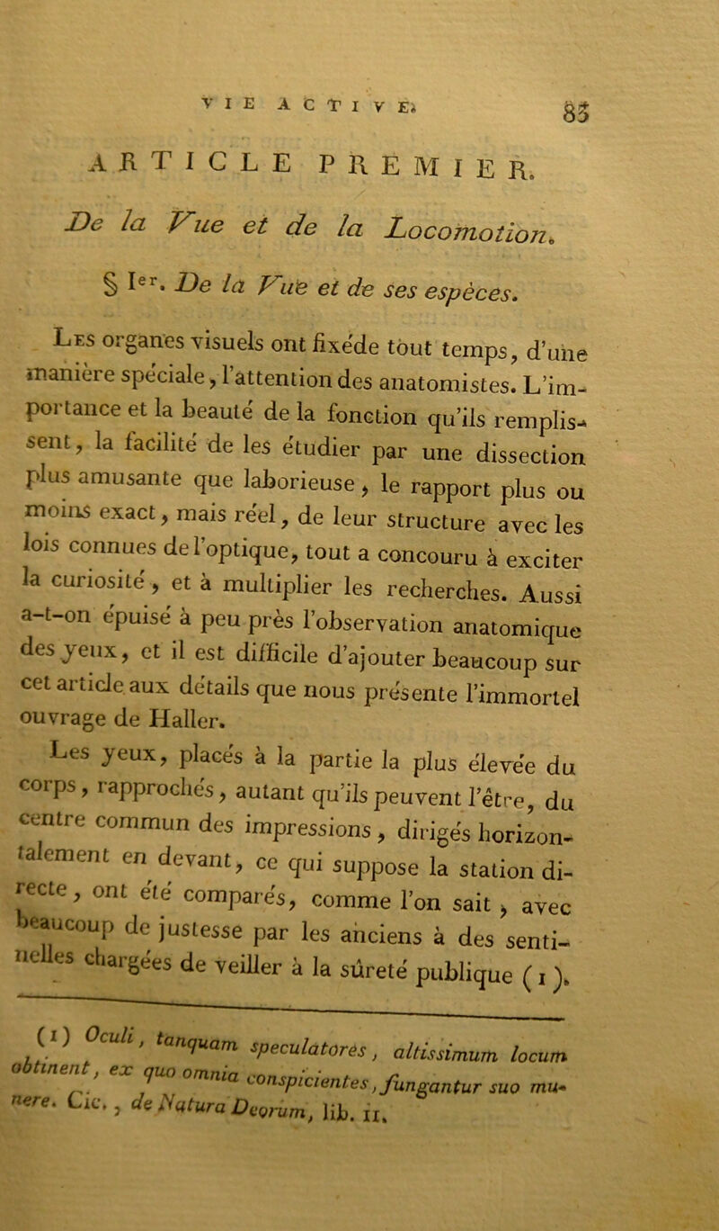 akticle premier. De la Vue et de la Locomotioji De la Vut et de ses espèces. Les organes visuels ont fixede tout temps, d’une manière spèciale, 1 attention des anatomistes. L’im- portance et la beauté de la fonction qu’ils remplis-* sent, la facilité de les étudier par une dissection plus amusante que laborieuse, le rapport plus ou moins exact, mais réel, de leur structure avec les lois connues del’optique, tout a concouru à exciter la curiosité , et à multiplier les recherches. Aussi a-t-on epuise à peu près l’observation anatomique des jeux, et il est difficile d’ajouter beaucoup sur cet article aux détails que nous présente l’immortel ouvrage de Haller. Les jeux, placés à la partie la plus élevée du corps, rapprochés, autant qu’ils peuvent l’être, du centre commun des impressions, dirigés horizon- ta ement en devant, ce qui suppose la station di- recte, ont été comparés, comme l’on sait > avec beaucoup de justesse par les ahciens à des senti- neUes chargées de veiller à la sûreté publique ( i (I ) Ocuà, tanquam speculatores, altissimum locum obUnent, ex quo omnia conspicientes, fun^antur suo mu. nere, Cic. , de llcitura DeQj-um, Ht. iu
