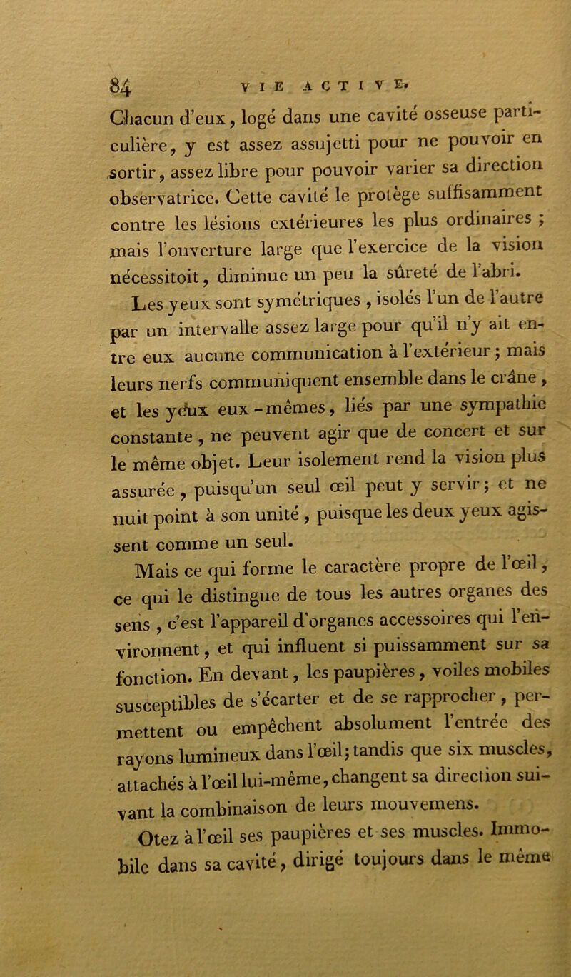 Oiacun d’eux, logé dans une cavité osseuse parti- culière, y est assez assujetti pour ne pouvoir en ,sortir, assez libre pour pouvoir varier sa direction observatrice. Cette cavité le proiège suffisamment contre les lésions extérieures les plus ordinaires ; mais l’ouverture large que l’exercice de la vision nécessitoit, diminue un peu la sûreté de 1 abri. Les yeux sont symétriques , isoles 1 un de 1 autre par un intervalle assez large pour qu’il n’y ait en- tre eux aucune communication à 1 extérieur j mais leurs nerfs communiquent ensemble dans le crâne , et lesydux eux-mêmes, liés par une sympathie constante, ne peuvent agir que de concert et sur le même objet. Leur isolement rend la vision plus assurée , puisqu’un seul œil peut y servir ; et ne nuit point à son unité , puisque les deux yeux agis- sent comme un seul. Mais ce qui forme le caractère propre de l’œil, ce qui le distingue de tous les autres organes des sens , c’est l’appareil d'organes accessoires qui l’en- vironnent , et qui influent si puissamment sur sa fonction. En devant, les paupières, voiles mobiles susceptibles de s’écarter et de se rapprocher, per- mettent ou empêchent absolument l’entrée des rayons lumineux dans l’œil; tandis que six muscles, attachés à l’œil lui-même, changent sa direct ion sui- vant la combinaison de leurs mouvemens. Otez à l’œil ses paupières et ses muscles. Immo- bile dans sa cavité, dirigé toujours dans le même