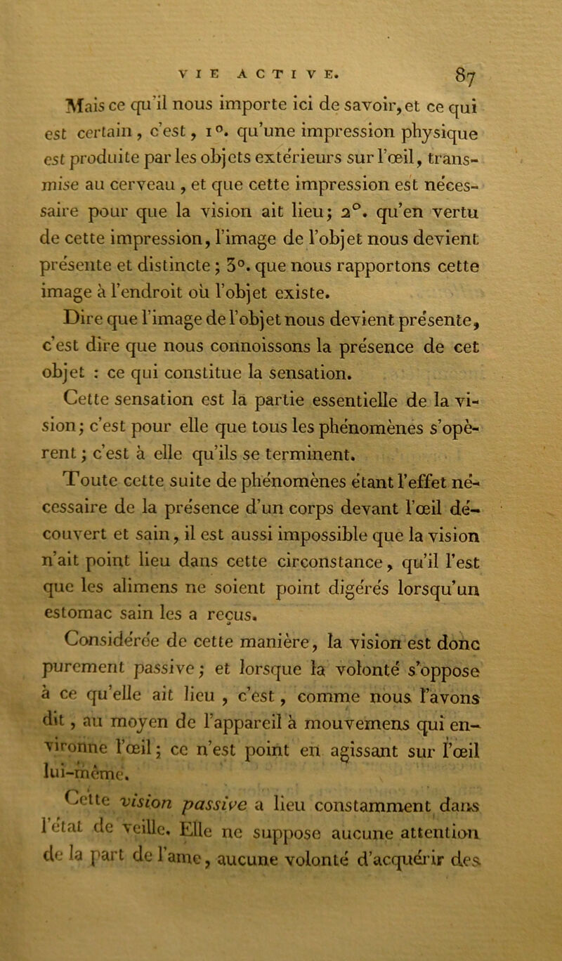 Mais ce cfu’il nous importe ici de savoir, et ce qui est certain, c’est, i”. qu’une impression physique est produite par les objets exte'rieurs sur l’œil, trans- mise au cerveau , et que cette impression est ne’ces- saire pour que la vision ait lieu; 2®. qu’en vertu de cette impression, l’image de l’objet nous devient pre'sente et distincte ; 5°. que nous rapportons cette image à l’endroit oü l’objet existe. Dire que l’image de l’objet nous devient pre'sente, c’est dire que nous connoissons la pre'sence de cet objet : ce qui constitue la sensation. Cette sensation est la partie essentielle de la vi- sion; c’est pour elle que tous les phénomènes s’opè- rent ; c’est à elle qu’ils se terminent. Toute cette suite de phénomènes étant l’effet né- cessaire de la présence d’un corps devant l’œil dé- couvert et sain, il est aussi impossible que la vision n’ait point lieu dans cette circonstance, qu’il l’est que les alimens ne soient point digérés lorsqu’un estomac sain les a reçus. Considérée de cette manière, la vision est donc purement passive; et lorsque la volonté s’oppose à ce qu’elle ait lieu , c’est, comme nous l’avons dit, au moyen de l’appareil a mouvemens qui en- vironne l’œil ; ce n’est point en agissant sur î’œil lui-rhème. ^ ^ yciie Vision passive a lieu constamment dans 1 étal de veille. Elle ne suppose aucune attention de la part de 1 aine, aucune volonté d’acquéi ir des