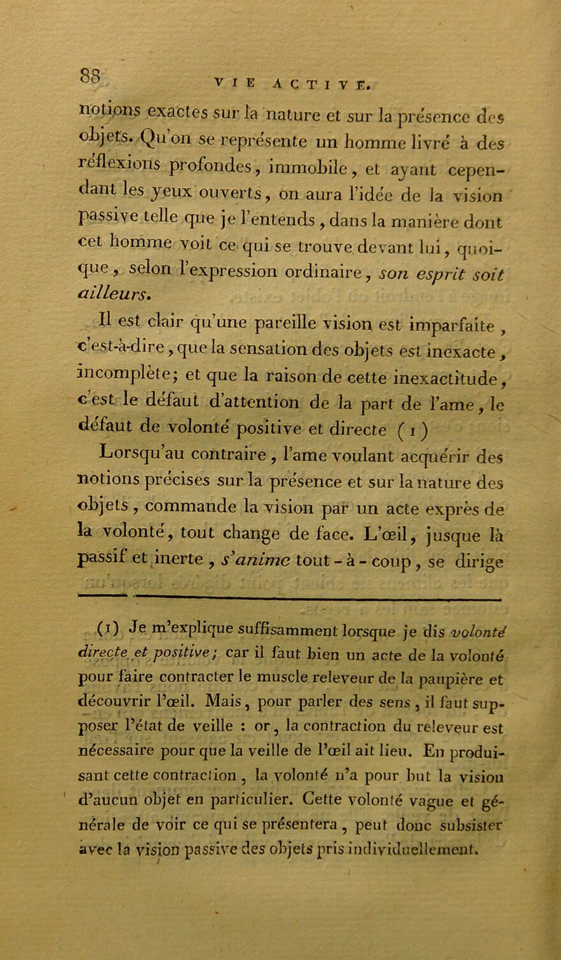 VIE ACTIVE. notions exactes sur la nature et sur la presence des objets. Qu on se repre'sente un homme livrcf à des reflexions profondes, immobile, et ayant cepen- dant les yeux ouverts, on aura l’idee de la vision passive telle que je 1 entends , dans la manière dont cet homme voit ce qui se trouve devant lui, quoi- que , selon l’expression ordinaire, son esprit soit ailleurs. Il est clair qu’une pareille vision est imparfaite , c’est-à-dire, que la sensation des objets est inexacte , incomplète; et que la raison de cette inexactitude, c’est le defaut d’attention de la part de l’ame, le defaut de volonté positive et directe ( i ) Lorsqu’au contraire, l’ame voulant acquérir des notions précisés sur la présence et sur la nature des objets, commande la vision par un acte exprès de la volonté, tout change de face. L’œil, jusque là passif et inerte , s^anime tout - à - coup, se dirige (i) Je m’explique suffisamment lorsque je dis volonté directe et positive; car il faut bien un acte de la volonté pour faire contracter le muscle releveur de la paupière et découvrir l’œil. Mais, pour parler des sens , il faut sup- poser l’état de veille : or, la contraction du releveur est nécessaire pour que la veille de l’œil ait lieu. En produi- sant cette contraction , la volonté n’a pour but la vision ' d’aucun objet en particulier. Cette volonté vague et gé- nérale de voir ce qui se présentera , peut donc subsister avec la vision passive des objets pris individuellement.