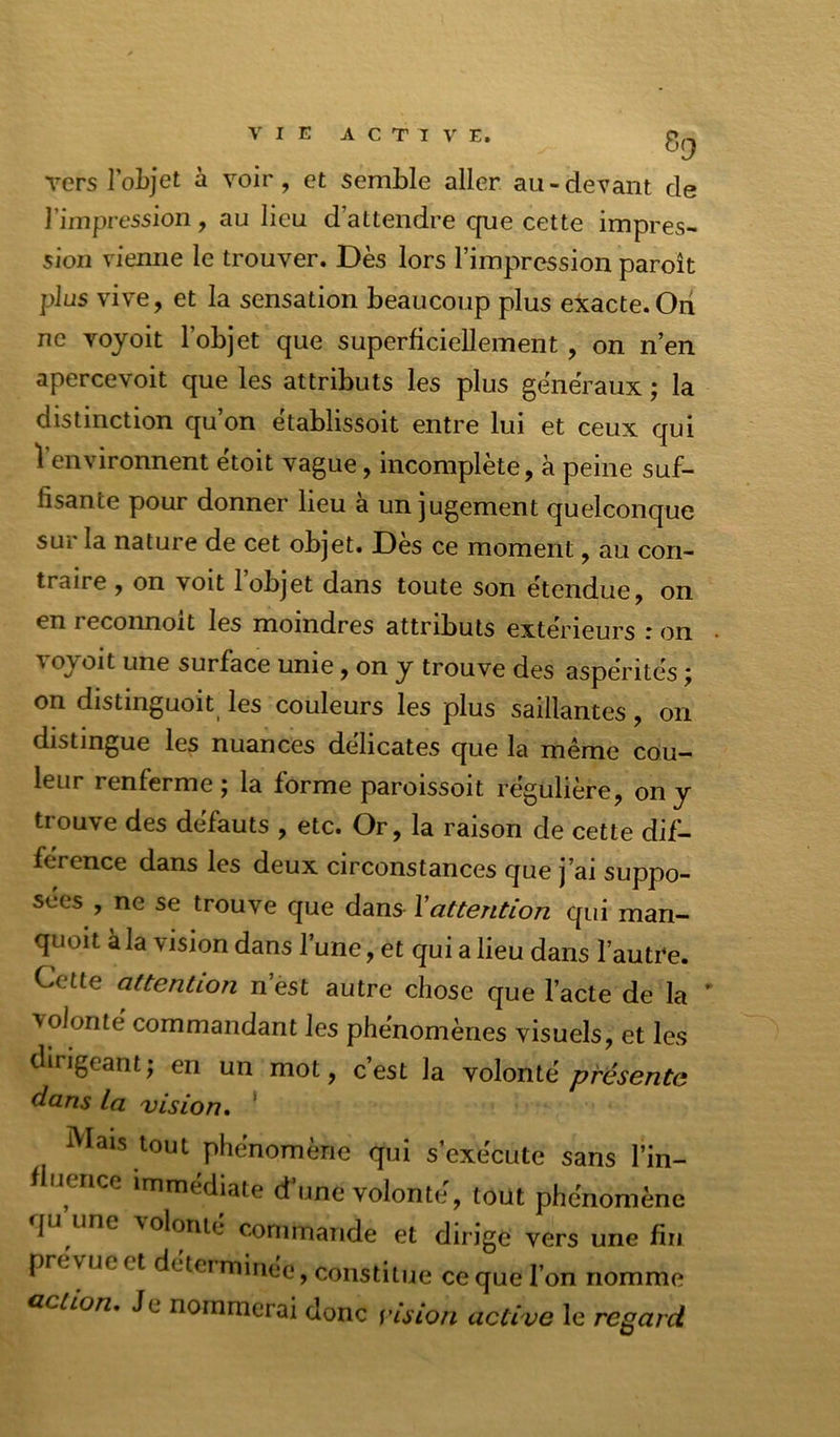 vers loLjet à voir, et semble aller au-devant de l’impression, au lieu d’attendre que cette impres- sion vienne le trouver. Dès lors l’impression paroît plus vive, et la sensation beaucoup plus exacte.On ne voyoit l’objet que superficiellement, on n’en apercevoit que les attributs les plus généraux ; la distinction qu on etablissoit entre lui et ceux qui l’environnent étoit vague, incomplète, à peine suf- fisante pour donner lieu à un jugement quelconque sur la nature de cet objet. Dès ce moment, au con- traire , on voit 1 objet dans toute son étendue, on en reconnoit les moindres attributs extérieurs : on voyoit une surface unie, on y trouve des aspérités ; on distmguoit les couleurs les plus saillantes, on distingue les nuances délicates que la même cou- leur renferme ; la forme paroissoit régulière, on y trouve des défauts , etc. Or, la raison de cette dif- férence dans les deux circonstances que j’ai suppo- sées , ne se trouve que dans Xattention qui man- quoit à la vision dans l’une, et qui a lieu dans l’autre. Cette attention n’est autre chose que l’acte de la ' ■volonté commandant les phénomènes visuels, et les dirigeant; en un mot, c’est la volonté présente dans la vision, ' Mais tout phénomène qui s’exécute sans l’in- e ice immédiate d’une volonté, tout phénomène |u une Volonté commande et dirige vers une fin prévue et détci minée, constitue ce que l’on nomme Gction, Je nommerai donc vision active le regard