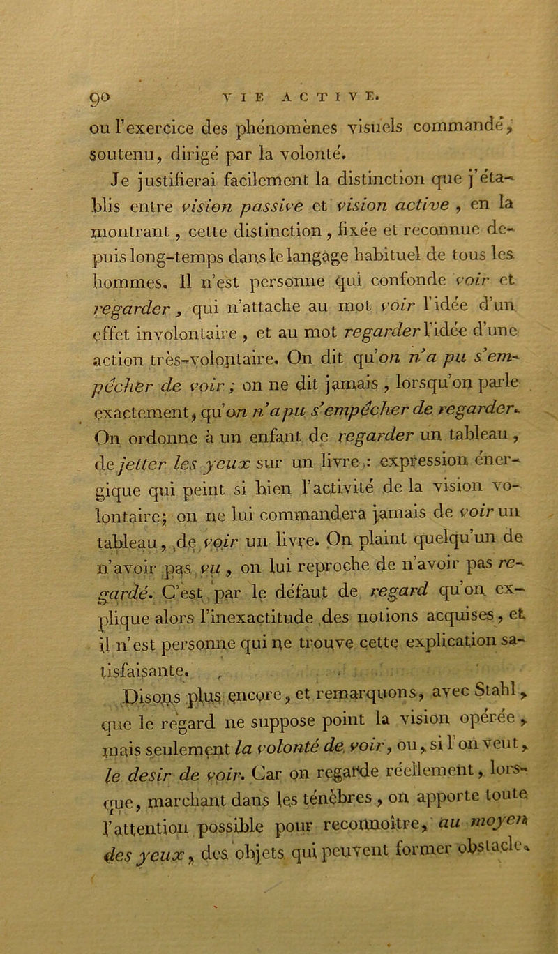 9<> ou l’exercice des phénomènes AÛsuels commandé, soutenu, dirigé par la volonté. Je justifierai facilement la distinction que l’éta- blis entre vision passive et vision active , en la montrant, cette distinction , fixée et reconnue de- puis long-temps dans le langage habituel de tous les hommes. Il n’est personne qui contonde voir et regarder, qui n’attache au mot voir l’idée d’un effet involontaire , et au mot regarderWàJte d’une action très-volontaire. On dit qu’on n a pu s e/n- pécher de voir ÿ on ne dit jamais , lorsqu on paide exactement, qu’on napu s^empêcher de regarder^ On ordonne à un enfant de regarder un tableau , àe jetter les yeux sur un ÜATeexpression éner- gique qui peint si bien l’activité de la vision vo- lontaire j on ne lui commandera j,amais de voir ui\ tableau, ^de voir un livre. On plaint quelqu’un de n’avoir pas vu , on lui reproche de n avoir pas re- gardé. C’est , par le défaut de regard quon ex- plique alors l’inexactitude ,des notions acquises, et il n’est personne qui ne trouve cette explication sa- tisfaisante, , . ' J)ïsoxis plits encore, et remarquons, avec Stahl, que le regard ne suppose point la vision operee , miîis seulement la volonté de. voir, ou, si 1 on veut, le désir de voir* Car on regat^ie réellement, loi'S- que, marchant dans les ténèbres , on apporte toute l’attention possible pour recoxmoitre, «w 4e$yeux, dos ohjets qui peuvent former ofoiacle.