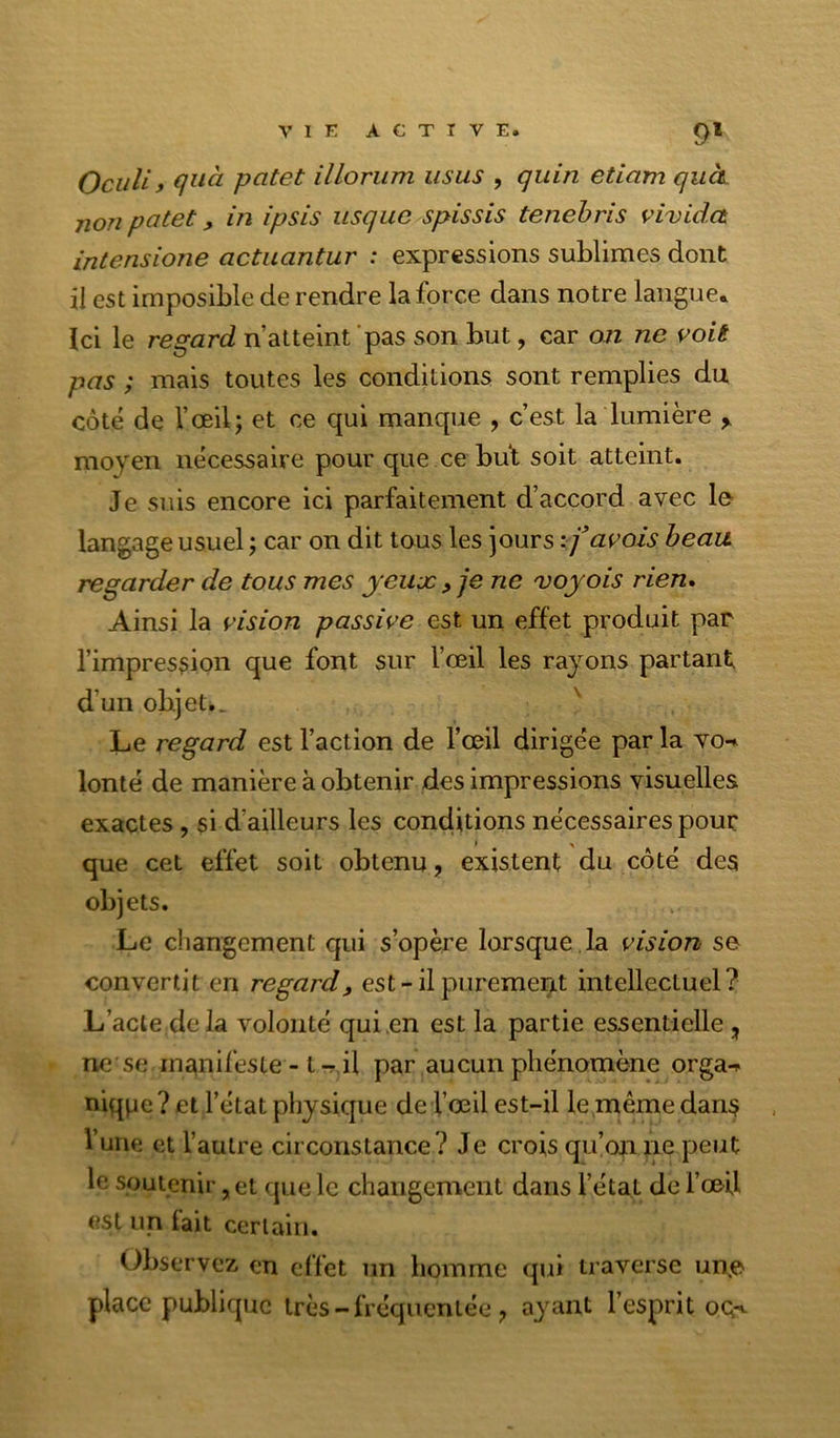 Oculi, qiià patet illorum usas , quin etiam qucL non patet, in ipsis iisqiic spissis tenebris vivida intensione actuantur : expressions sublimes dont il est imposible de rendre la force dans notre langue. Ici le regard n’atteint pas son but, car an ne voit pas ; mais toutes les conditions sont remplies du côté de l’œil; et ce qui manque , c’est la lumière ^ moyen nécessaire pour que ce but soit atteint. Je suis encore ici parfaitement d’accord avec lo langage usuel ; car on dit tous les Jours avais beau regarder de tous mes yeux ^ je ne voyais rien» Ainsi la vision passive est un effet produit par l’impression que font sur l’œil les rayons partant d’un objet.. '' Le regard est l’action de l’œil dirigée par la vo-* lonté de manière à obtenir des impressions visuelles exactes , si d’ailleurs les conditions nécessaires pour I ^ que cet effet soit obtenu, existent du côté des objets. Le changement qui s’opère lorsque , la vision se convertit en regard, est-il purement intellectuel? L’acte de la volonté qui en est la partie essentielle, ne se manifeste - t ^ il par aucun phénomène orga-» niqpe?et l’état physique de l’œil est-il le même dans l’une et l’autre circonstance? Je crois qu’on ne peut le soutenir, et f|ue le changement dans l’état de l’œil est un lait certain. Observez en effet un homme qui traverse un.e place publique très - fréquentée ^ a^^ant l’esprit oq-^