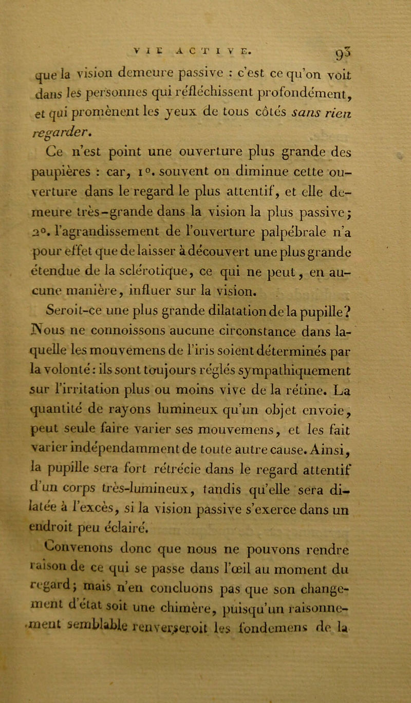 •T 9^ que la vision demeure passive ; c’est ce qu’on voit dans les personnes qui réfléchissent profondément, et qui promènent les jeux de tous côtes sans rien regarder. Ce n’est point une ouverture plus grande des paupières : car, i souvent on diminue celte ou- verture dans le regard le plus attentif, et elle de- meure très-grande dans la vision la plus passive; l’agrandissement de l’ouverture palpébrale n’a pour effet que de laisser à découvert une plus grande étendue de la sclérotique, ce qui ne peut, en au- cune manièi e, influer sur la vision. Seroit-ce une plus grande dilatation de la pupille? JNous ne connoissons aucune circonstance dans la- quelle les mouvemens de l’iris soient déterminés par la volonté : ils sont toujours réglés sympathiquement sur l’irritation plus ou moins vive de la rétine. La quantité de rayons lumineux qu’un objet envoie, peut seule faire varier ses mouvemens, et les fait varier indépendamment de toute autre cause. Ainsi, la pupille sera fort rétrécie dans le regard attentif d’un corps très-lumineux, tandis quelle sera di- latée à 1 excès, si la vision passive s’exerce dans un endroit peu éclairé. Convenons donc que nous ne pouvons rendre raison de ce qui se passe dans l’œil au moment du regard; mais n’eu concluons pas que son change- ment délai soit une chimère, puisqu’un laisoimo- .xneiit semblable reuver.seroit les fondemens de la