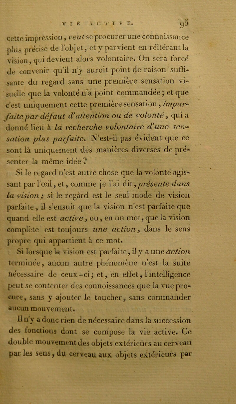 9^ cette impression, veut se procurer une connoissance plus précisé de l’objet, et j parvient en réitérant la vision, qui devient alors volontaire. On sera forcé de convenir qu’il n j auroit point de raison suffi- sante du regard sans une première sensation vi- suelle que la volonté n’a point commandée ; et que c’est uniquement cette première sensation, impar^ faite par défaut d'attention ou de volonté ^ qui a donné lieu à la recherche volontaire d’une seu'^ sation plus parfaite^ N’est-il pas évident que ce sont là uniquement des manières diverses de pré- senter la meme idée ? Si le regard n’est autre chose que la volonté agis- sant par l’œil, et, comme je l’ai dit, présente dans la vision; si le regard est le seul mode de vision parfaite, il s’ensuit que la vision n’est parfaite que quand elle est active , ou, en un mot, que la vision complète est toujours une action, dans le sens propre qui appartient à ce mot. Si lorsque la vision est parfaite, il y a une action terminée, aucun autre phénomène n’est la suite nécessaire de ceux-ci; et, en effet, l’intelligence peut se contenter des connoissances que la vue pro- cure, sans y ajouter le toucher, sans commander aucun mouvement. Il n’y a donc rien de nécessaire dans la succession des fonctions dont se compose la vie active. Ce double mouvement des objets extérieurs au cerveau par les sens, du cerveau aux objets extérieurs par