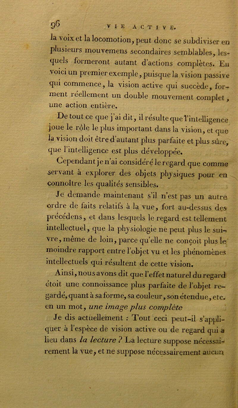 la voix et la locomotion, peut donc se subdiviser en plusieurs mouvemens secondaires semblables, les- quels formeront autant d’actions complètes. Eu voici un premier exemple, puisque la vision passive qui commence, la vision active qui succède, for- ment réellement un double mouvement complet, une action entière. De tout ce que j’ai dit , il résulte que l’intelligence joue le rôle le plus important dans la vision, et que la vision doit être d’autant plus parfaite et plus sûre, que l’intelligence est plus développée. Cependant je n ai considéré le regard que comme servant à explorer des objets physiques pour en connoître les qualités sensibles. Je demande maintenant s’il n’est pas un autre ordre de faits relatifs à la vue, fort au-dessus des précédons, et dans lesquels le regard est tellement intellectuel, que la physiologie ne peut plus le sui- vre, même de loin, parce quelle ne conçoit plus le' moindre rapport entre l’objet vu et les phénomènes intellectuels qui résultent de cette vision. Ainsi, nous avons dit que l’effet naturel du regard ctoit une connoissance plus parfaite de l’objet re- gardé, quant à sa forme, sa couleur, son étendue, e te. en un mot, une image plus complète Je dis actuellement : Tout ceci peut-il s’appli- quer à l’espèce de vision active ou de regard qui a lieu dans la lecture ? La lecture suppose nécessai- rement la vue, et ne suppose nécessairement aucun