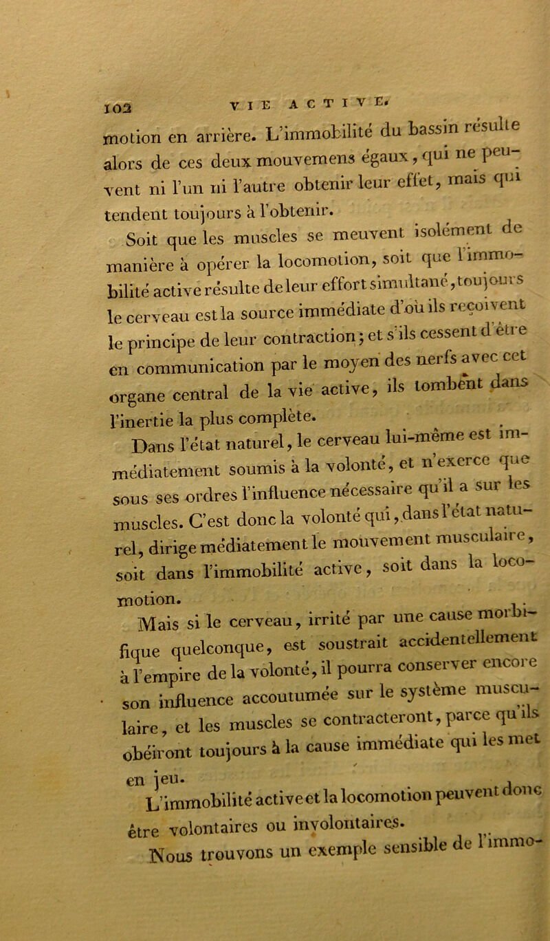 motion en arrière. L’immobilité du bassin résulte alors de ces deuxmouvemens égaux,qui ne peu- vent ni l’im ni Vautre obtenir leur effet, mais qui tendent toujours à Vobtenir. Soit que les muscles se meuvent isolément de manière k opérer la locomotion, soit que limmo bilité active résulte de leur effort simultané, tou jours le cerveau est la source immédiate d’oüils reçoivent le principe de leur contraction ; et s’ils cessent d etre en communication par le moyen des nerfs avec cet organe central de la vie active, ils tombent dans l'inertie la plus complété. ^ Dans l’état naturel, 1« cerveau lui-même est im- médiatement soumis à la volonté, et n’exerce que sous ses ordres l’influence nécessaire qu’il a sur les muscles. C’est donc la volonté qui, dans l’état tiatu- rel, dirige médiatement le mouvement musculaire, soit dans l’immobilité active, soit dans la loco- motion. . Mais si le cerveau, irrité par une cause moi i- fique quelconque, est soustrait accidentellement à l’empire de la volonté, il pourra conserver encore son irrfluence accoutumée sur le système muscu- laire, et les muscles se contracteront, parce qu ils obéiront toujours à la cause immédiate qui les met en jeu. , L’immobilité active et la locomotion peuvent onc être volontaires ou involontaires. Nous trouvons un exemple sensible de immo