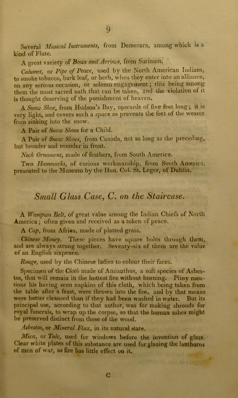 Several Musical Instruments, from Demerara, among which is a kind of Flute. A great variety of B(ytl}s and Arrows, from Surinam, Calumet, or Pipe of Peace, used by the North American Indians, to smoke tobacco, bark leaf, or herb, when they enter into an alliance, on any serious occasion, or solemn engagement; this being among them the most sacred oath that can be taken, and the violation of it is thought deserving of the punishment of heaven. A Snow Shoe, from Hudson’s Bay, upwards of five feet long; it is very lightj and covers such a space as prevents the feet of the wearer from sinking into the snow'. A Pair of Snow Shoes for a Child. A Pair of Snow Shoes, from Canada, not so long as the preceding, but broader and rounder in front. Neck Ornament^ made of feathers, from South America. Two Hammocks, of curious workmanship, from South America, presented to the Museum by the Hon. Col. St. Leger, of Dublin. Small Glass Case, C. on the Staircase, A Wampum Belt, of great value among the Indian Chiefs of North America; often given and received as a token of peace. A Cap, from Africa, made of platted grass. Chinese Monep. These pieces have square holes through them, and are always strung together. Seventy-six of them are the value of an English sixpence. Rouge, u.sed by the Chinese ladies to colour their faces. Specimen of the Cloth made of Amianthus, a soft species of Asbes- tos, that w ill remain in the hottest lire without burning. Pliny men- tions his having seen napkins of this cloth, which being taken from the table after a feast, were thrown into the fire, and by that means were better cleansed than if they had been washed in water. But its principal use, according to that author, was for making shrouds for royal funerals, to wrap up the corpse, so that the human ashes might be preserved distinct from those of the wood. Asbestos, or Mineral Flax, in its natural state. Mica, or Talc, used for windows before the invention of gloss. Clear white plates of this substance are used for glazing the lanthorn^ of men of w ar, as fire has little effect on it. C