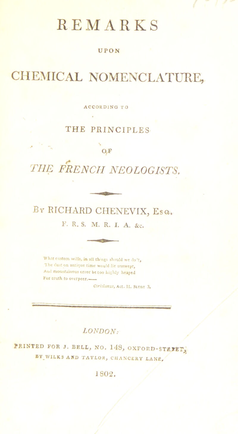 UPON CHEMICAL NOMENCLATURE, ACCORDING TO THE PRINCIPLES . - N 0,F the frencii neologlsts. Bv RICHARD CHENEVIX, Esa. F. R. S. M. R. I. A. &c. Vhat custom wills, in all things should we do't, The dust on antique time would lie unswepf, An.l mountainous error be too highly heaped tor truth to overpccr.—— CorbUinus, Act. II. Scene 3. LONDON: PRINTED FOR J. BELL, NO. 148, OXFORD-STRTET^ BY WJLK9 AKD TAYLOR, CHANCERY LANE, 1802.