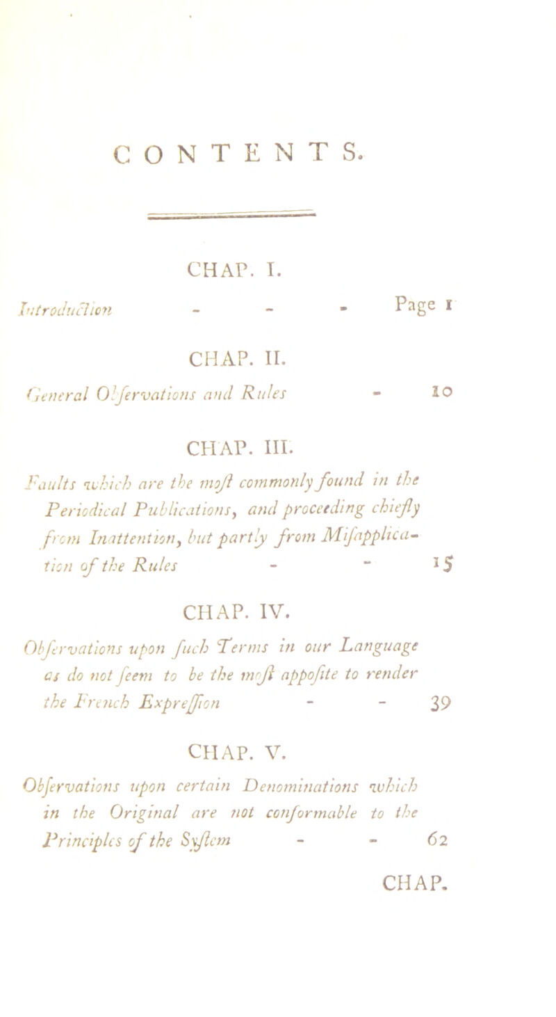 CONTENTS. CHAP. I. Introduction - Page 1 CHAP. ir. General Obfervations and Rules - 10 CHAP. HI. Faults which are the mojl commonly found in the Periodical Publications, and proceeding chiefly from Inattentiony but partly from Mflapphca- tion of the Rules -  3 5 CHAP. IV. Obfervations upon fitch Perms in our Language cs do not jeem to be the mfl appofite to render the drench Expreflion - - 39 CHAP. V. Obfervations upon certain Denominations which in the Original are not conformable to the Principles of the Syflem - - 6 2 CHAP.