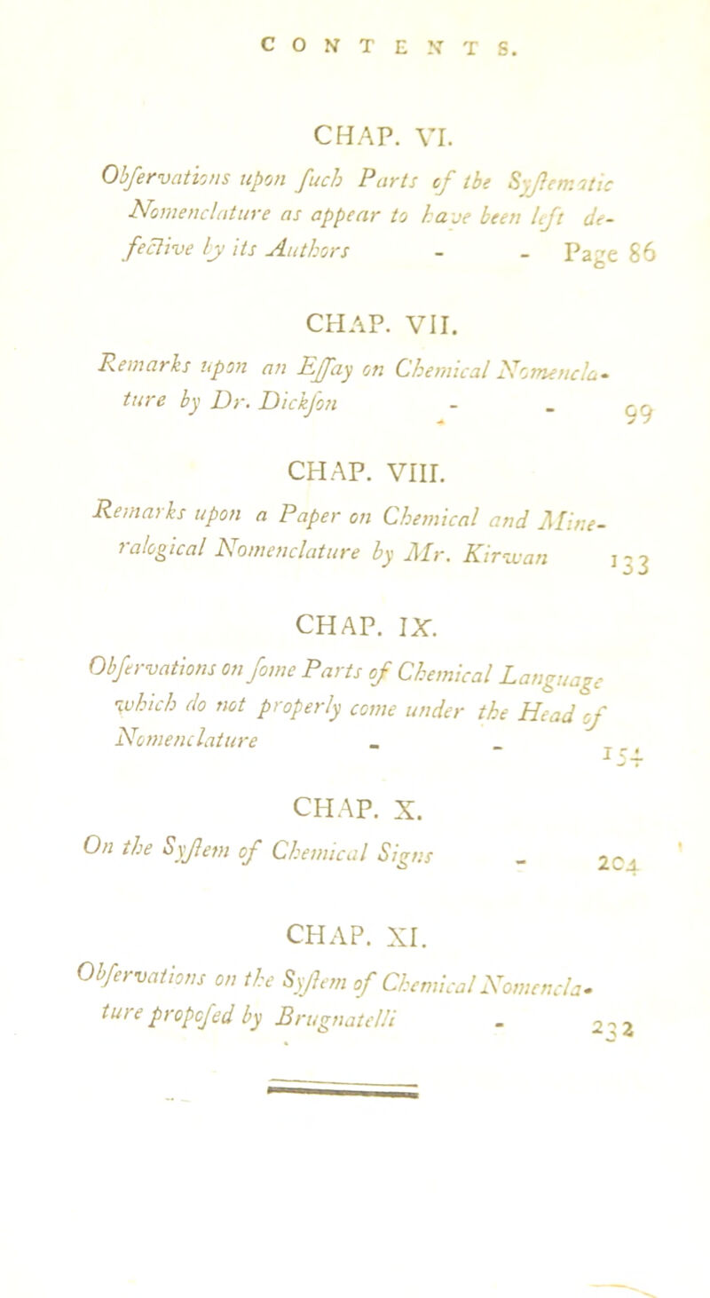 CHAP. VI. Obfervations upon fuch Parts cf the S. 1cm otic Nomenclature as appear to have been left de- fective ly its Authors - _ Pafcre 86 CHAP. VII. Remarks upon an Ejfay on Chemical Nomencla- ture by Dr. Dickjon - . CHAP. VIII. Remarks upon a Paper on Chemical and Mine- ralogical Nomenclature by Mr. Kir-wan 13 3 CHAP. IX. Obfervations on fame Parts of Chemical Language which do not properly come under the Head of Nomenclature _ _ CHAP. X. On the Syjletn of Chemical Signs _ 2Ca CHAP. XI. Obfervations on the Syfem of Chemical Nomencla- ture propcf id by Brugnatelli - 2 -> 2