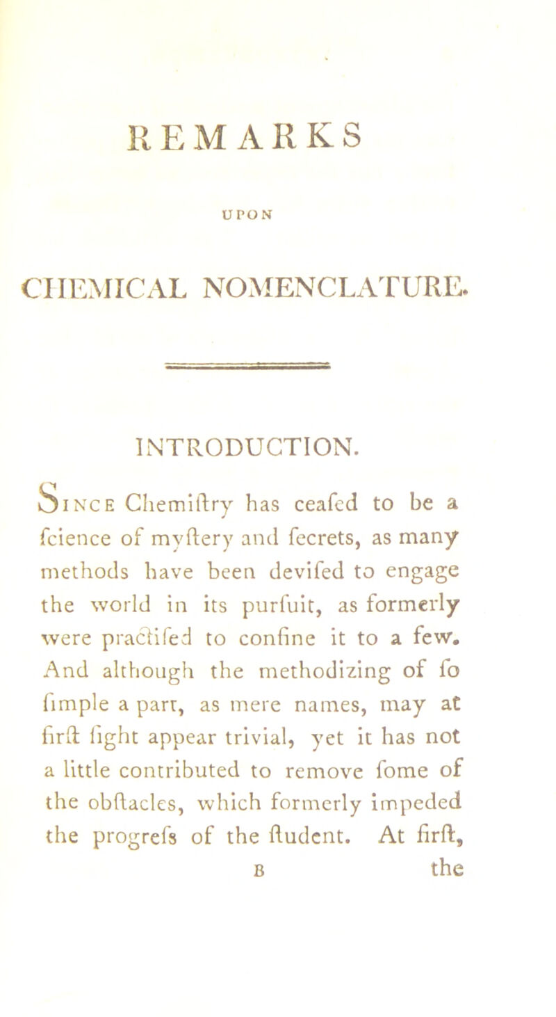 UPON Cl IEMICAL NOMENCLATURE. INTRODUCTION. fcience of myftery and fecrets, as many methods have been devifed to engage the world in its purfuit, as formerly were practiied to confine it to a few. And although the methodizing of fo fimple a parr, as mere names, may at fird light appear trivial, yet it has not a little contributed to remove fome of the obfiacles, which formerly impeded the progrefs of the ftudent. At firft. Chemiftry has ceafed to he a