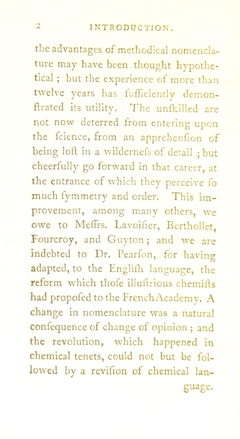 the advantages of methodical nomencla- ture may have been thought hypothe- tical ; but the experience of more than twelve years has fufhcientlv demon- flrated its utility. The unfkilled are not now deterred from entering upon the fcience, from an apprehenfion of being loft in a wildernefs of detail ; but cheerfully go forward in that career, at the entrance of which they perceive fo much fymmetry and order. This im- provement, among many others, we owe to Mefirs. Lavoilier, Berthollet, Fourcroy, and Guyton; and we are indebted to Dr. Pearfon, for having adapted, to the Englifh language, the reform which thofe illuftrious chemifts had propofed to the French Academy. A change in nomenclature was a natural confequence of change of opinion ; and the revolution, which happened in chemical tenets, could not but be fol- lowed by a revifion of chemical lan- guage.