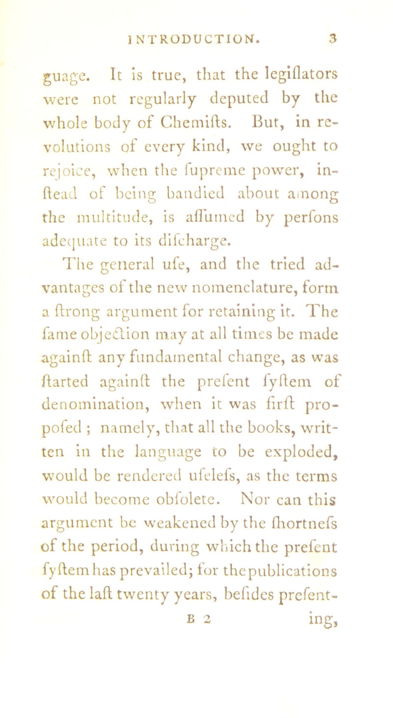 guage. It is true, that the legillators were not regularly deputed by the whole body of Chemifts. But, in re- volutions of every kind, we ought to rejoice, when the fupreme power, in- ftead of being bandied about ainong the multitude, is afl'umed by perfons adequate to its difcharge. The general ufe, and the tried ad- vantages of the new nomenclature, form a ftrong argument for retaining it. The fame objection may at all times be made again!! any fundamental change, as was flarted again!! the prefent fyftem of denomination, when it was firf! pro- pofed ; namely, that all the books, writ- ten in the language to be exploded, would be rendered ufelels, as the terms would become obfolete. Nor can this argument be weakened by the fhortnefs of the period, during which the prefent fyftem has prevailed; for the publications of the laft twenty years, befides prefent-