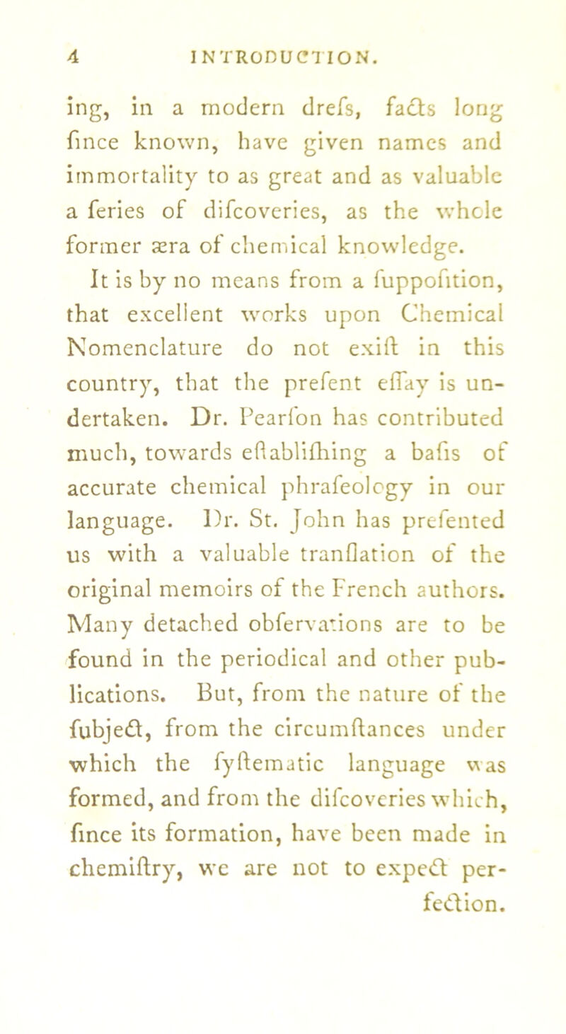 ing, in a modern drefs, facts long fince known, have given names and immortality to as great and as valuable a feries of difeoveries, as the whole former sera of chemical knowledge. It is by no means from a fuppofition, that excellent works upon Chemical Nomenclature do not exift in this country, that the prefent effay is un- dertaken. Dr. Pearlon has contributed much, towards eflablifhing a bafis of accurate chemical phrafeology in our language. Dr. St. John has prefented us with a valuable tranflation of the original memoirs of the French authors. Many detached obfervations are to be found in the periodical and other pub- lications. But, from the nature of the fubjed, from the circumftances under which the fyftematic language was formed, and from the difeoveries which, fince its formation, have been made in chemiftry, we are not to exped per- fedion.