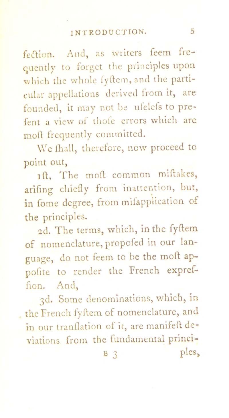 fettion. And, as writers feem fre- quently to forget the principles upon which the whole fyftem, and the parti- cular appellations derived from it, are founded, it may not be ufelefs to pre- fent a view of thole errors which are moll frequently committed. We Hr all, therefore, now' proceed to point out, i ft. The molt common miftakes, arifing chiefly from inattention, but, in fome degree, from milapplication of the principles. 2d. The terms, which, in the fyftem of nomenclature, propofed in our lan- guage, do not feem to be the moft ap- poflte to render the French expref- fion. And, 3d. Some denominations, which, in the French fyftem of nomenclature, and in our tranflation of it, are manifeft de- viations from the fundamental princi- b 3 ples>