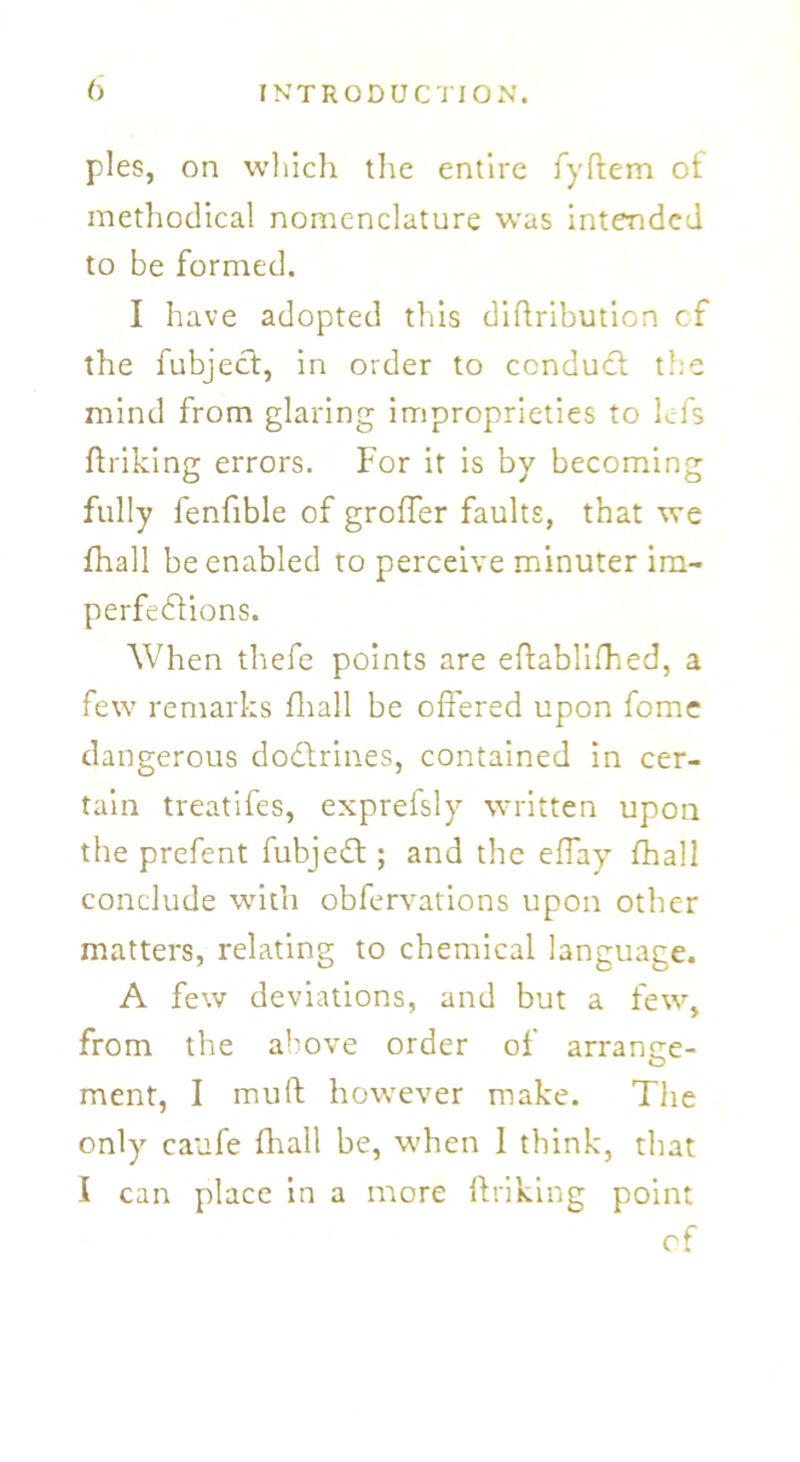 pies, on which the entire fyftem ol methodical nomenclature was intended to be formed. I have adopted this diftribution of the fubject, in order to conduct t!;e mind from glaring improprieties to lefs {hiking errors. For it is by becoming fully fenfible of groffer faults, that we fhall be enabled to perceive minuter im- perfections. When thefe points are eftablifhed, a few remarks fliall be offered upon fome dangerous doctrines, contained in cer- tain treatifes, exprefsly written upon the prefent fubject; and the effay fliall conclude with obfervations upon other matters, relating to chemical language. A few deviations, and but a few, from the above order of arrange- ment, I mu ft however make. The only caufe fliall be, when 1 think, that I can place in a more (hiking point cf