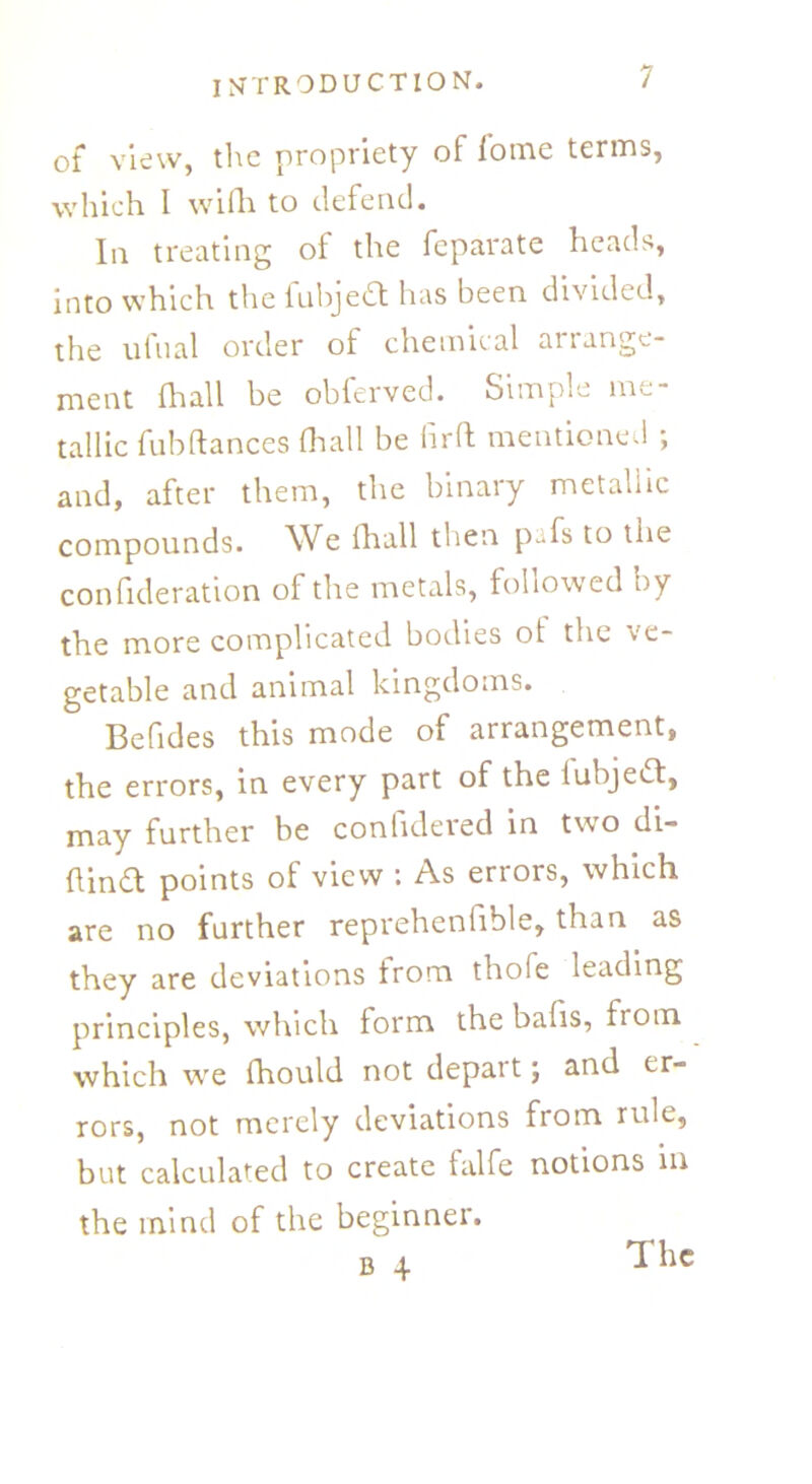 of view, the propriety of iome terms, which I wifh to defend. In treating of the fcparate heads, into which the fubjedt has been divided, the ufual order of chemical arrange- ment hi all be obferved. Simple me- tallic fub dances (hall be hr ft mentioned ; and, after them, the binary metallic compounds. We fhall then pTs to the confideration of the metals, followed by the more complicated bodies ot the ve- getable and animal kingdoms. Befides this mode of arrangement, the errors, in every part of the tubjedt, may further be conhdered in two di- ftindt points of view : As errors, which are no farther reprehenfible, than as they are deviations from thole leading principles, which form the bafis, from which we (hould not depart; and er- rors, not merely deviations from rule, but calculated to create talfe notions in the mind of the beginner.