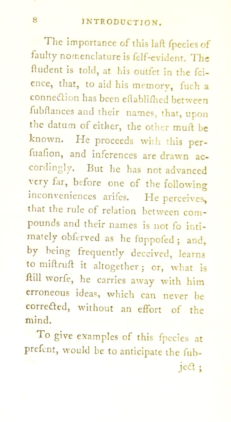 The importance of this laft fpecies of faulty nomenclature is felf-evident. The (ludent is told, at his outfet in the fci- ence, that, to aid his memory, fuch a connection has been eflablifhed between fubflances and their names, that, upon the datum of either, the other mull: be known. He proceeds with this per- fuafion, and inferences are drawn ac- coidingly. But he has not advanced very far, before one of the following inconveniences arifes. fde perceives, that the rule of relation between com- pounds and their names is not fo inti- mately obfeived as he fuppofed ; and, by being frequently deceived, learns to miftruft it altogether; or, what is flill worfe, he carries away with him erroneous ideas, which can never be corrected, without an effort of the mind. To give examples of this fpecies at preftnt, would be to anticipate the fub- jeft ;