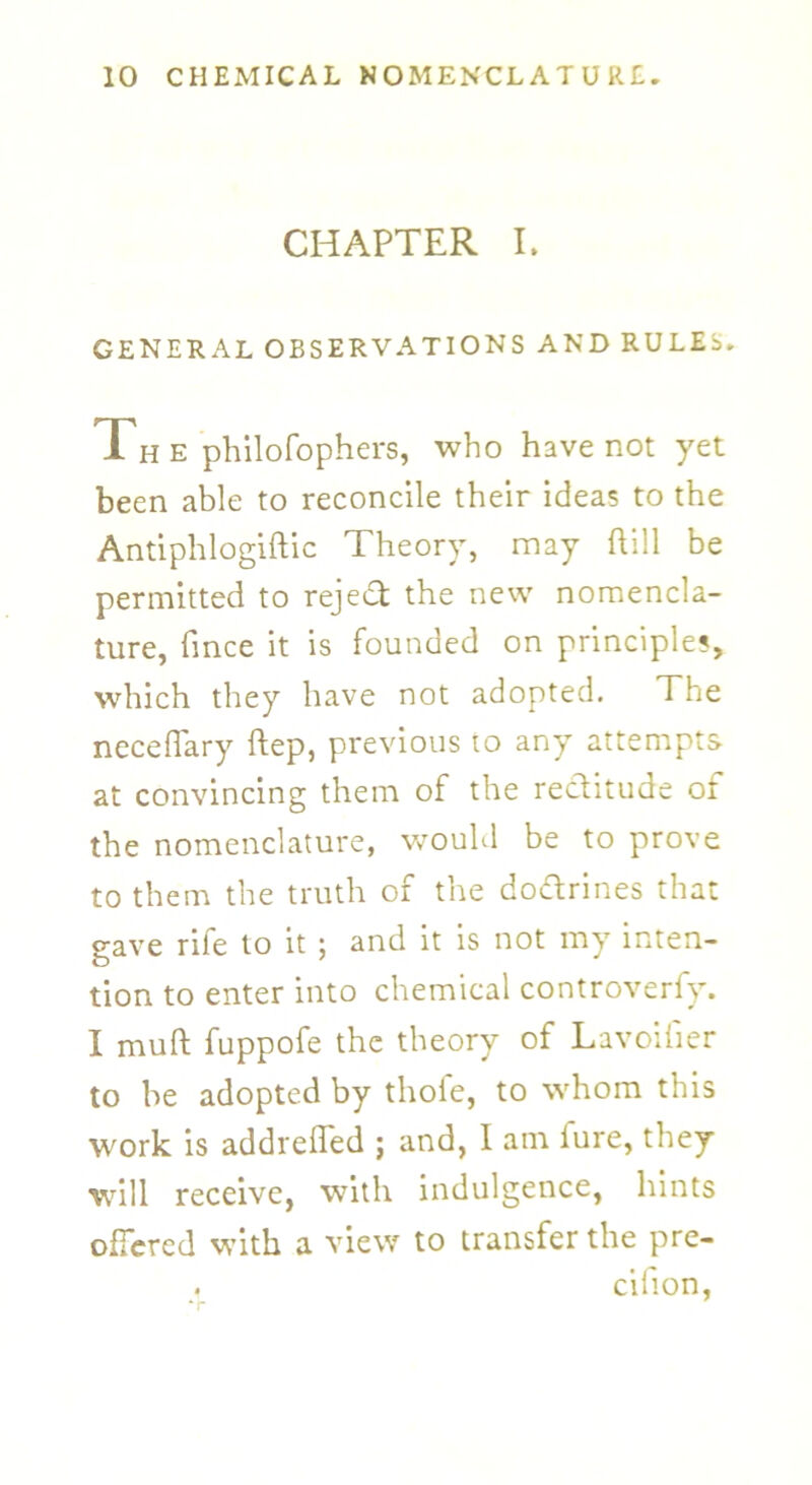 CHAPTER I. GENERAL OBSERVATIONS AND RULES. Th e philofophers, who have not yet been able to reconcile their ideas to the Antiphlogiftic Theory, may ftill be permitted to reject the new nomencla- ture, fmce it is founded on principles, which they have not adopted. The neceflary ftep, previous to any attempts at convincing them of the rectitude of the nomenclature, would be to prove to them the truth of the do&rines that gave rife to it ; and it is not my inten- tion to enter into chemical controverfy. I mult fuppofe the theory of Lavoifier to be adopted by thofe, to whom this work is addreflfed ; and, I am fure, they will receive, with indulgence, hints offered with a view to transfer the pre- cifion,