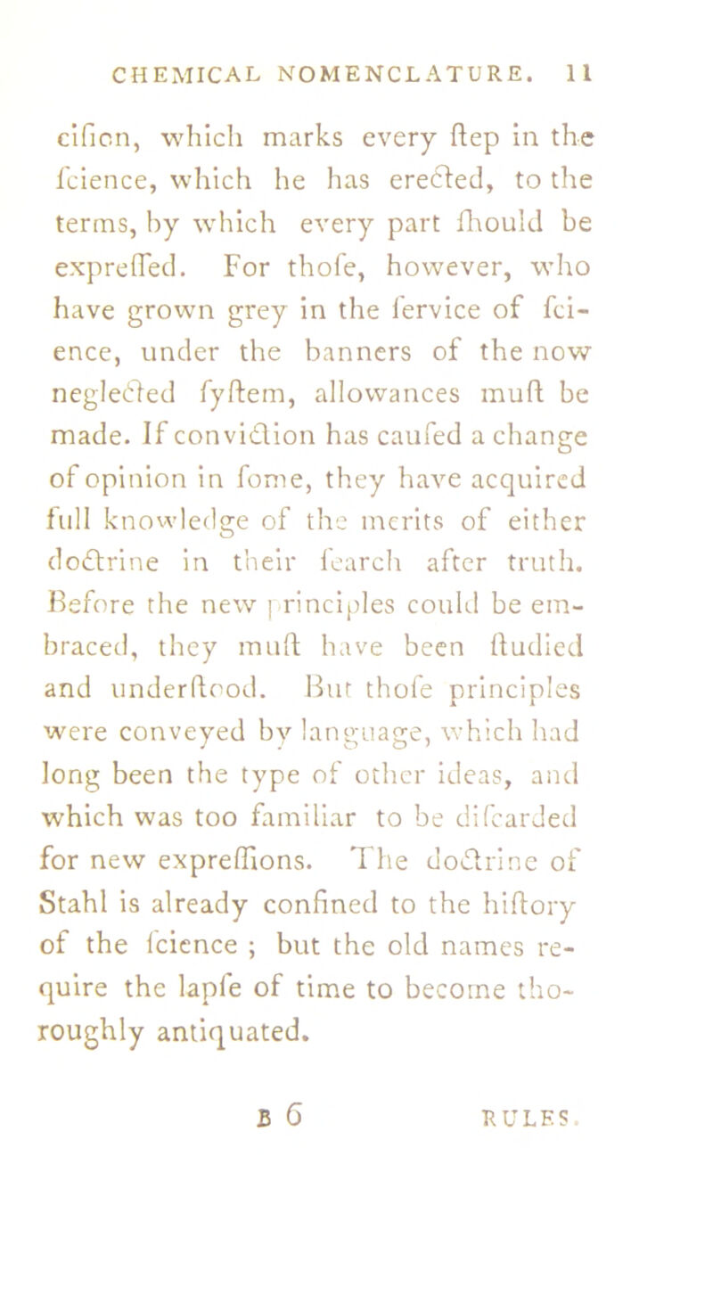 cifion, which marks every dep in the fcience, which he has erected, to the terms, by which every part fhould be exp re (Ted. For thofe, however, who have grown grey in the fervice of fci- ence, under the banners of the now neglected fyftem, allowances mult be made. If convidion has caufed a change of opinion in fome, they have acquired full knowledge of the merits of either do<drine in their fearch after truth. Before the new principles could be em- braced, they mud have been dudied and underdood. Bur thofe principles were conveyed by language, which had long been the type of other ideas, and which was too familiar to be difcarded for new expredions. The do&rine of Stahl is already confined to the hidory of the fcience ; but the old names re- quire the lapfe of time to become tho- roughly antiquated.