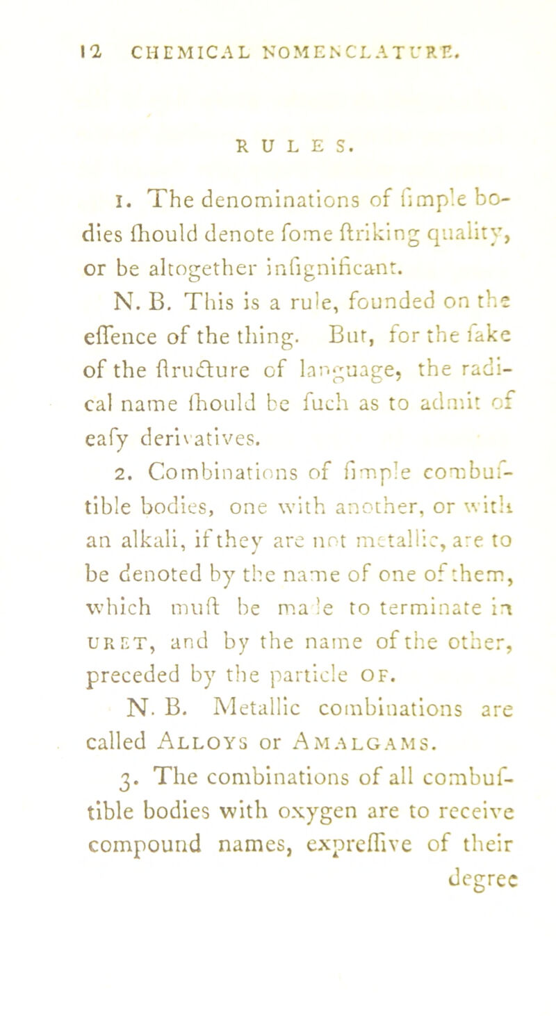 RULES. 1. The denominations of fimple bo- dies fhould denote fome ft r iking quality, or be altogether infignihcant. N. B. This is a rule, founded on the eflence of the thing. But, for the lake of the ftrmfture of language, the radi- cal name fhould be fuch as to admit of eafy derivatives. 2. Combinations of fimple combu;- tible bodies, one with another, or with an alkali, if they are not metallic, are to be denoted by the name of one of them, which mu ft be ma le to terminate in uret, and by the name of the other, preceded by the particle of. N. B. Metallic combinations are called Alloys or Amalgams. 3. The combinations of all combuf- tible bodies with oxygen are to receive compound names, expreflive of their degree