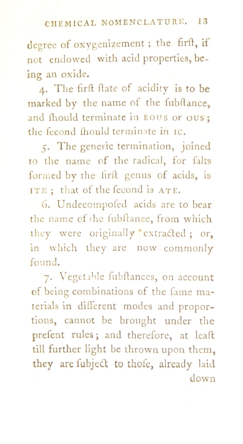 degree of oxygenizement ; the firft, rf not endowed with acid properties, be- ing an oxide. 4. The firft ftate of acidity is to be marked by the name of the fubftance, and fhould terminate in eous or ous; the fecond fhould terminate in ic. 5. The generic termination, joined ro the name of the radical, for falts formed by the firft genus of acids, is ite ; that of the fecond is ate. 6. Undecompoled acids are to bear the name of ihe fubftance, from which they were originally ‘extracted ; or, in which they are now commonly found. 7. Vegetable fubfiances, on account of being combinations of the fame ma- terials in different modes and propor- tions, cannot be brought under the prefent rules; and therefore, at leaffc till further light be thrown upon them, they are fubjedt to thofe, already laid down