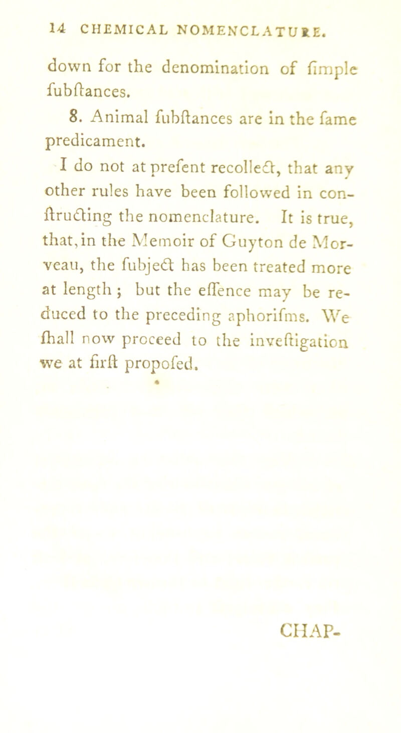down for the denomination of fimple fubftances. 8. Animal fubftances are in the fame predicament. I do not atprefent recoiled!, that any other rules have been followed in con- ftrudling the nomenclature. It is true, that,in the Memoir of Guyton de Mor- veau, the fubjedt has been treated more at length ; but the elfence may be re- duced to the preceding aphorifms. We fhall now proceed to the inveftigation we at fir ft propofed.