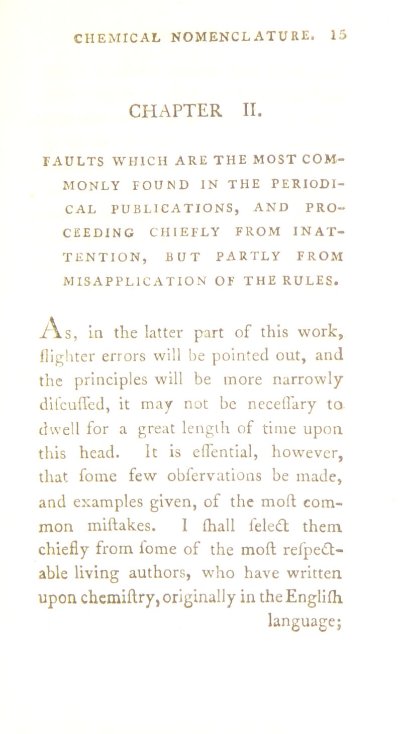 CHAPTER II. FAULTS WHICH ARE THE MOST COM- MONLY FOUND IN THE PERIODI- CAL PUBLICATIONS, AND PRO- CEEDING CHIEFLY FROM INAT- TENTION, BUT PARTLY FROM MISAPPLICATION OF THE RULES. As, in the latter part of this work, {lighter errors will be pointed out, and the principles will be more narrowly difcuffed, it may not be neceflary to dwell for a great length of time upon this head. It is eflential, however, that fome few obfervations be made, and examples given, of the moft com- mon miftakes. I (hall l'eled: them chiefly from iome of the moft refpe£t- able living authors, who have written upon chemiftry, originally in theEnglifti language;