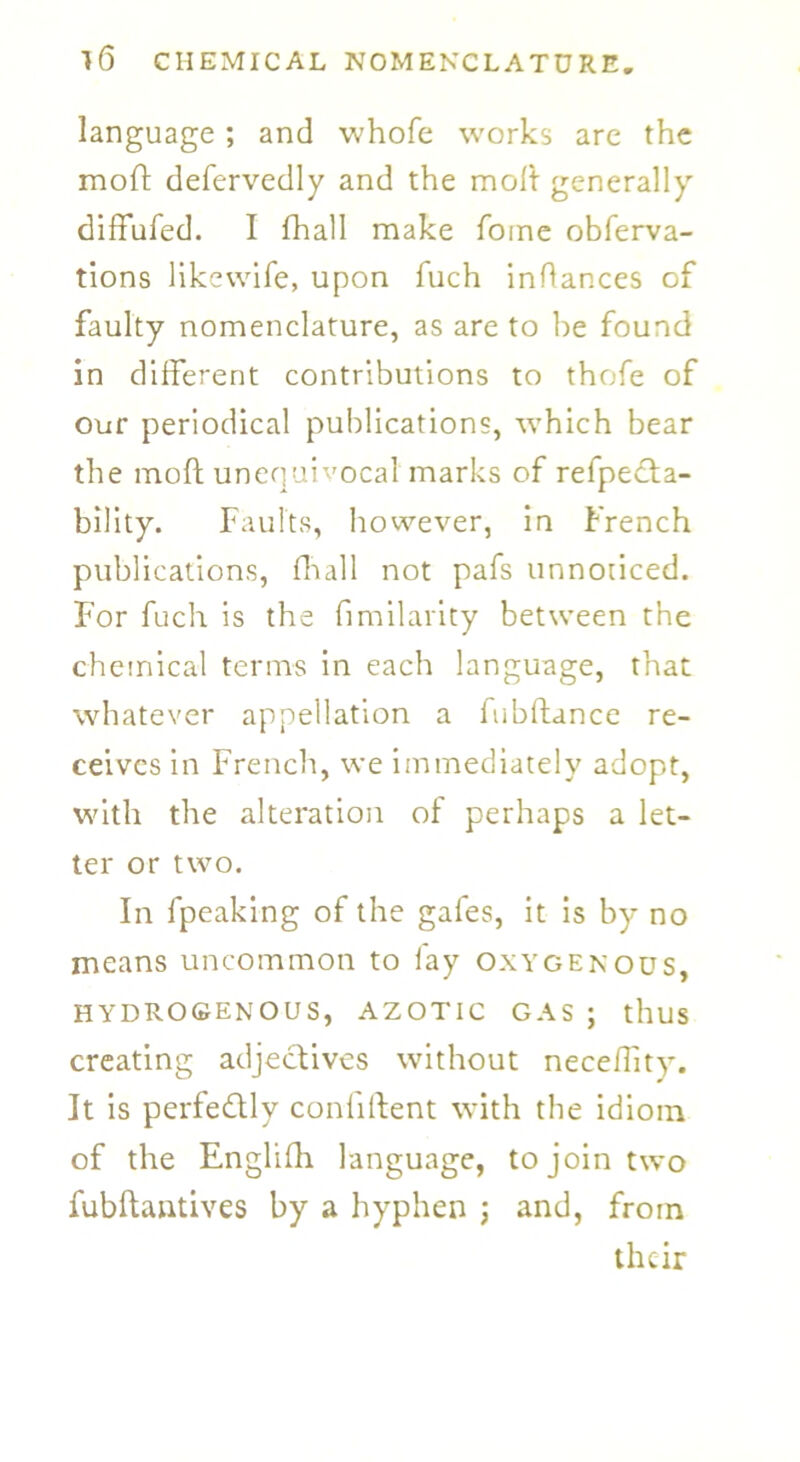 language ; and whofe works are the moft defervedly and the molt generally diffufed. I fhall make fome obferva- tions likewife, upon fuch inflances of faulty nomenclature, as are to he found in different contributions to thofe of our periodical publications, which bear the mod: unequivocal marks of refpedta- bility. Faults, however, in French publications, flaall not pafs unnoticed. For fuch is the fimilarity between the chemical terms in each language, that whatever appellation a fubltance re- ceives in French, we immediately adopt, with the alteration of perhaps a let- ter or two. In fpeaking of the gafes, it is by no means uncommon to lay oxygenous, HYDROGENOUS, AZOTIC GAS ; thus creating adjectives without neceflity. It is perfectly confident with the idiom of the Englifh language, to join two fubftantives by a hyphen ; and, from their