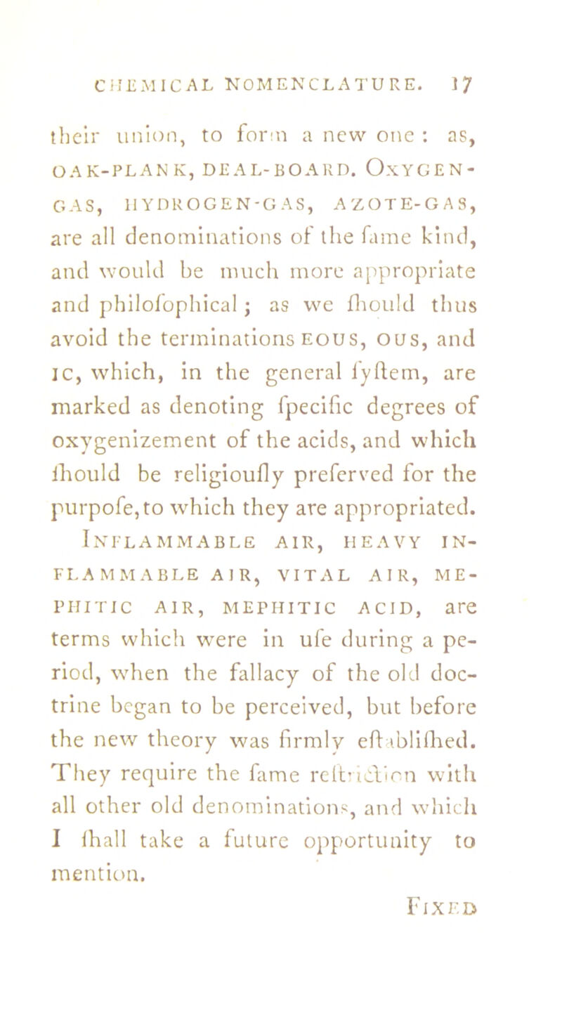 their union, to form a new one : as, OAK-PLANK, DEAL-BOARD. O.KYGEN- GAS, HYDROGEN-GAS, AZOTE-GAS, are all denominations of the fame kind, and would be much more appropriate and philofophical ; as we fhould thus avoid the terminations eous, ous, and ic, which, in the general lyftem, are marked as denoting fpecific degrees of oxygenizement of the acids, and which ihould be religioufly preferred for the purpofe,to which they are appropriated. Inflammable air, heavy in- flammable air, VITAL AIR, ME- PHITIC air, mephitic acid, are terms which were in ufe during a pe- riod, when the fallacy of the old doc- trine began to be perceived, but before the new theory was firmly eftablifhed. They require the fame reltrulVion with all other old denominations, and which I ilrall take a future opportunity to mention. Fixed