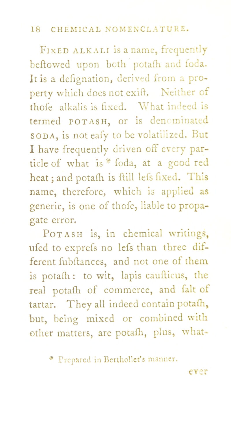 Fixed alkali is a name, frequently beftowed upon both potafh and foda. It is a deiignation, derived from a pro- perty which does not exifh Neither of thofe alkalis is fixed. Yv hat indeed is termed potash, or is denominated soda, is not eafy to be volatilized. But I have frequently driven oft every par- ticle of what is* foda, at a good red heat; and potafh is ftill lefs fixed. This name, therefore, which is applied as generic, is one of thofe, liable to propa- gate error. Potash is, in chemical writings, nfed to exprefs no lefs than three dif- ferent fubftances, and not one of them is potafh : to wit, lapis caufticus, the real potafh of commerce, and fait of tartar. They all indeed contain potafh, but, being mixed or combined with other matters, are potafh, plus, what- * Prepared in Berthollct's manner. ever