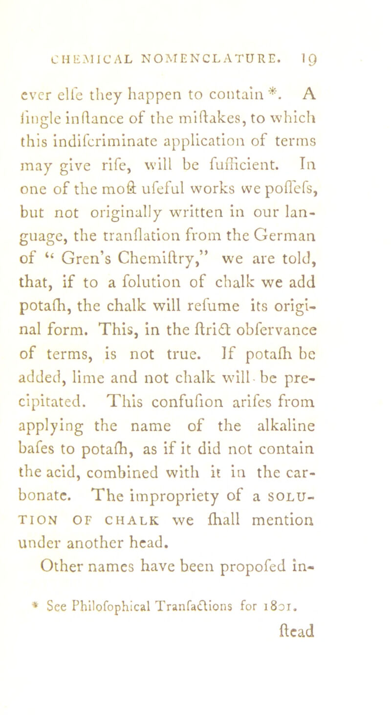 ever elfe they happen to contain *. A iingle inhance of the miftakes, to which this indiferiminate application of terms may give rife, will be fufficient. In one of the mofl; ufeful works we poffefs, but not originally written in our lan- guage, the tranflation from the German of “ Gren’s Chemiftry,” we are told, that, if to a folution of chalk we add potafh, the chalk will refume its origi- nal form. This, in the ftridt obfervance of terms, is not true. If potafh be added, lime and not chalk will be pre- cipitated. This confufion arifes from applying the name of the alkaline bafes to potafh, as if it did not contain the acid, combined with it in the car- bonate. The impropriety of a solu- tion of chalk we (hall mention under another head. Other names have been propofed in- * See Phllofophical Tranfathions for i8di. head