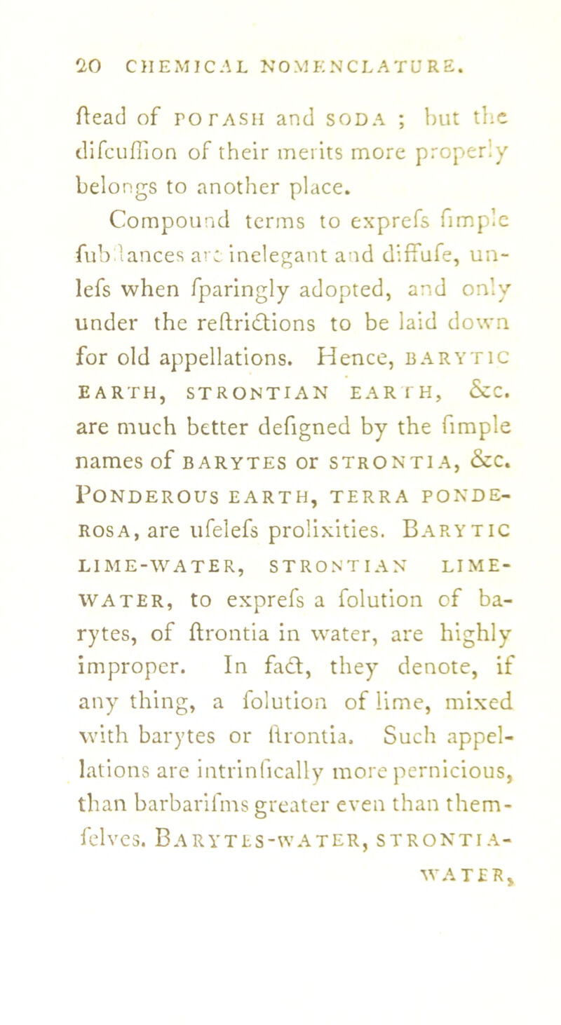 head of rorASH and soda ; but the difeuffion of their merits more properiy belongs to another place. Compound terms to exprefs fimplc ■fubdances are inelegant and diffufe, un- lefs when fparingly adopted, and only under the reftridtions to be laid down for old appellations. Hence, barytic EARTH, STRONTIAN EARTH, &C. are much better defigned by the fimple names of barytes or strontia, &c. Ponderous earth, terra ponde- rosa, are ufelefs prolixities. Barytic LIME-WATER, STRONTIAN LIME- WATER, to exprefs a folution of ba- rytes, of ftrontia in water, are highly improper. In fadl, they denote, if any thing, a folution of lime, mixed with barytes or lirontia, Such appel- lations are intrinfically more pernicious, than barbarifms greater even than them- felves. Barytes-water, strontia- WA TER,