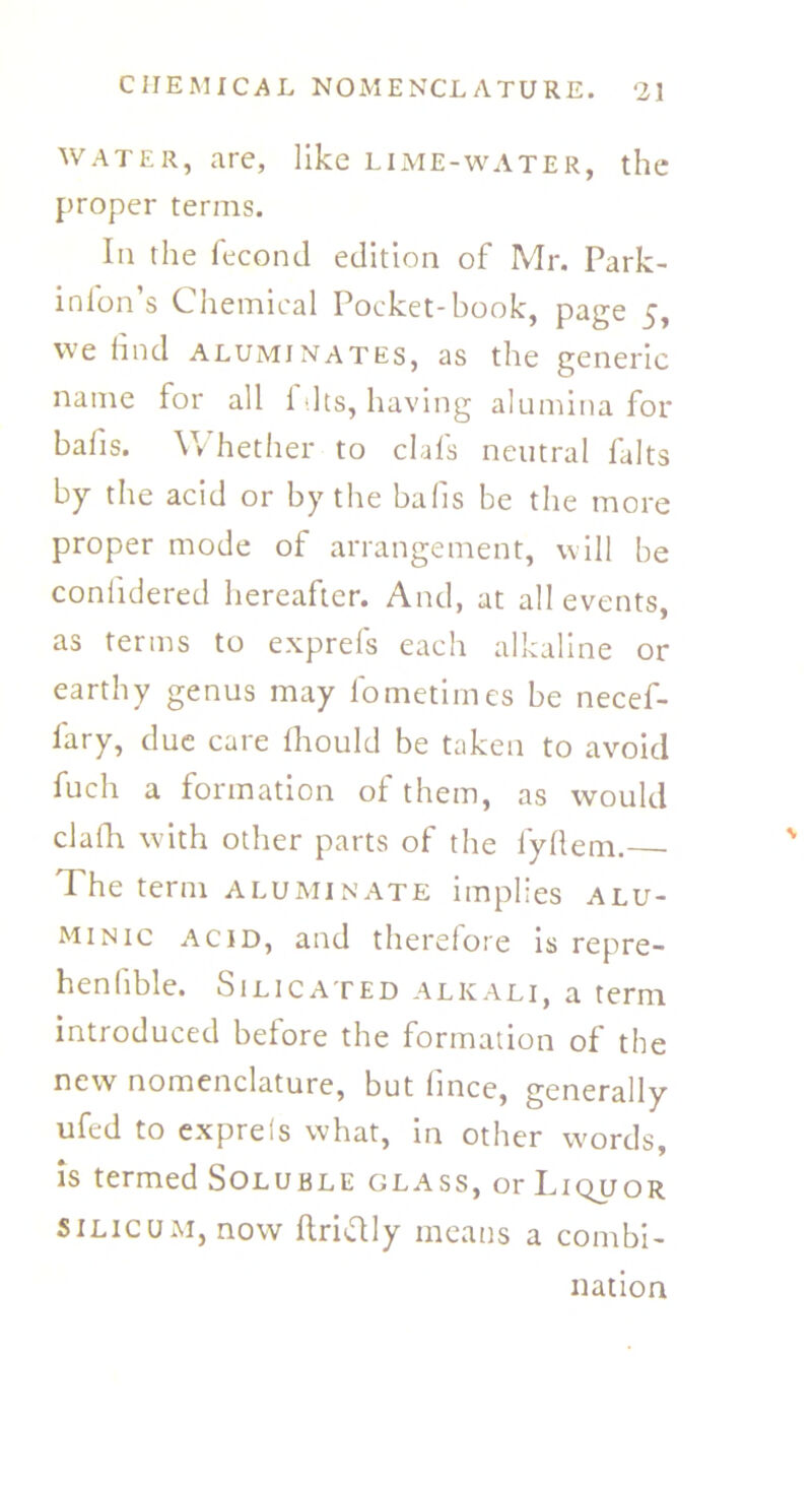 water, are, like lime-water, the proper terms. In the fecond edition of Mr. Park- inion’s Chemical Pocket-book, page 5, we iind aluminates, as the generic name for all i -Its, having alumina for bails. V> hether to clais neutral falts by the acid or by the bafis be the more proper mode of arrangement, will be coniidered hereafter. And, at all events, as terms to exprefs each alkaline or earthy genus may fometiines be necef- fary, due care ihould be taken to avoid fuch a formation oi them, as would clafh with other parts of the fyilem. The term acuminate implies alu- minic acid, and therefore is repre- henlible. Silicated alkali, a term introduced before the formation of the new nomenclature, but (mce, generally ufed to exprels what, in other words, is termed Soluble glass, or Liquor Silicum, now ilriftly means a combi- nation