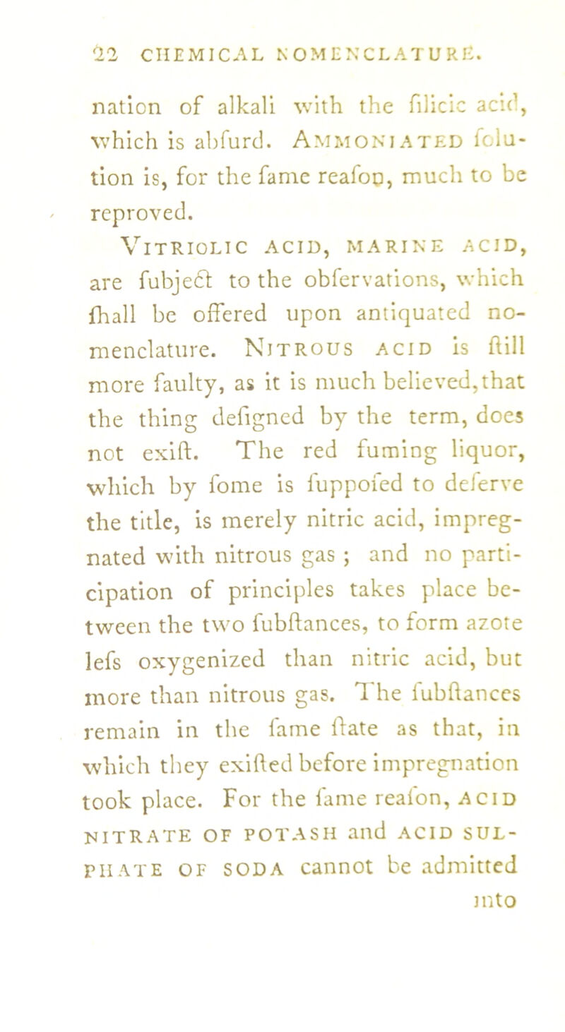 nation of alkali with the ftlicic acid, which is abfurd. Ammoniated folu- tion is, for the fame reafoo, much to be reproved. Vitriolic acid, marine acid, are fubjedt to the obfervations, which fhall be offered upon antiquated no- menclature. Nitrous acid is hill more faulty, as it is much believed,that the thing defigned by the term, does not exift. The red fuming liquor, which by fome is fuppofed to deferve the title, is merely nitric acid, impreg- nated with nitrous gas ; and no parti- cipation of principles takes place be- tween the two fubftances, to form azote lefs oxygenized than nitric acid, but more than nitrous gas. T he fubftances remain in the fame If ate as that, in which they exifted before impregnation took place. For the fame realon, acid nitrate of potash and acid sul- phate of soda cannot be admitted into