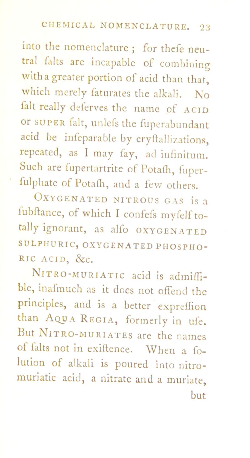 into the nomenclature ; for thefe neu- tral lalts are incapable of combining with a greater portion of acid than that, which merely faturates the alkali. No fait really deferves the name of acid or super fait, unlefs the fuperabundant acid be infeparable by cryftallizations, lepeated, as I may fay, ad infinitum. Such are fupertartrite of Potafh, fuper- fulphate of Potafh, and a few others. Oxygenated nitrous gas is a lubftance, of which I confefs myfelf to- tally ignorant, as alfo oxygenated SULPHURIC, OXYGENATED PHOSPHO- RIC ACID, &c. Nitro-muriatic acid is ad miff - ble, inafmuch as it does not offend the principles, and is a better expreflion than Aqua Regia, formerly in ufe. But Nitro-muri ates are the names of falts not in exiflence. When a fo- lution of alkali is poured into nitro- muriatic acid, a nitrate and a muriate, but.