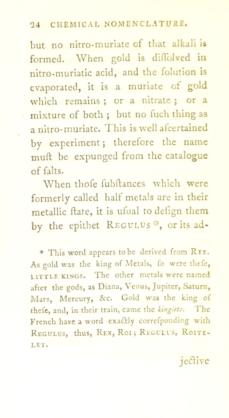 but no nitro-muriate of that alkali i* formed. When gold is difTolved in nitro-muriatic acid, and the folution is evaporated, it is a muriate of gold which remains ; or a nitrate ; or a mixture of both ; but no fuch thing as a nitro-muriate. This is well afcertained by experiment; therefore the name muft be expunged from the catalogue of falts. When thofe fubftances which were formerly called half metals are in their metallic Rate, it is ufual to defign them by the epithet Reg ulus or its ad- * This word appears to be derived from Rex. As gold was the king of Metals, fo were thefe, little kings. The other metals were named after the gods, as Diana, Venus, Jupiter, Saturn, Mars, Mercury, &c. Gold was the king of thefe, and, in their train, came the kinglets. The French have a word exa£tly correfponding with Regulus, thus, Rex, Roi ■, Regulvs, Roite- Let. jedlivc