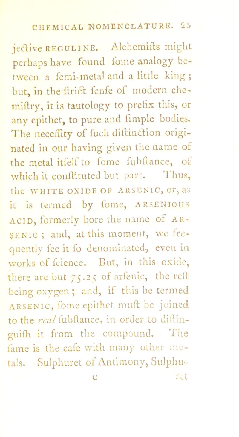 je&ive reguline. Alchemifts might perhaps have found fome analogy be- tween a lemi-metal and a little king ; but, in the Uriel fenfe of modern che- miftry, it is tautology to prefix this, or any epithet, to pure and iimple bodies. The neceffity of fuch diftinTion origi- nated in our having given the name of the metal itfelf to fome fubftance, of which it conffituted but part. Thus, the WHITE OXIDE OF ARSENIC, Or, as it is termed by lome, arsenious acid, formerly bore the name or ar- senic ; and, at this moment, we fre- quently fee it fo denominated, even in works of fcience. But, in this oxide, there are but 75.25 of arfenic, the reft being oxygen ; and, if this be termed arsenic, fome epithet mult be joined to the real fubftance, in order to diftin- guifh it from the compound. The lame is the cafe with many other me- tals. Sulphuret of Antimony, Sulphu- rs c