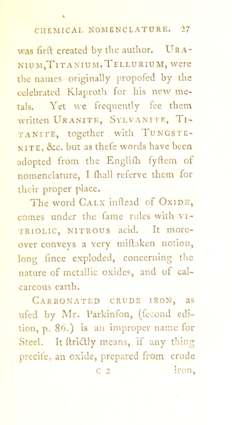 was firft created by the author. IIR a- j niu m}Tita niu m, Tellurium, were the names originally propofed by the celebrated Klaproth for his new me- tals. Yet we frequently fee them written Uranite, Svlvanite, Ti- tanite, together with Tungste- nite, See. but as thefe words have been adopted from the Englifn fyftem of nomenclature, I fhall referve them for their proper place. The word Calx inflead of Oxide, comes under the fame rules with vi- triolic, nitrous acid. It more- over conveys a very miftaken notion, long lince exploded, concerning the nature of metallic oxides, and of cal- careous earth. Carbonated crude iron, as ufed by Mr. Parkinfon, (fecond edi- tion, p. 86.) is an improper name for iSteel. It ftri&ly means, if any thing precife, an oxide, prepared from crude iron. c 2
