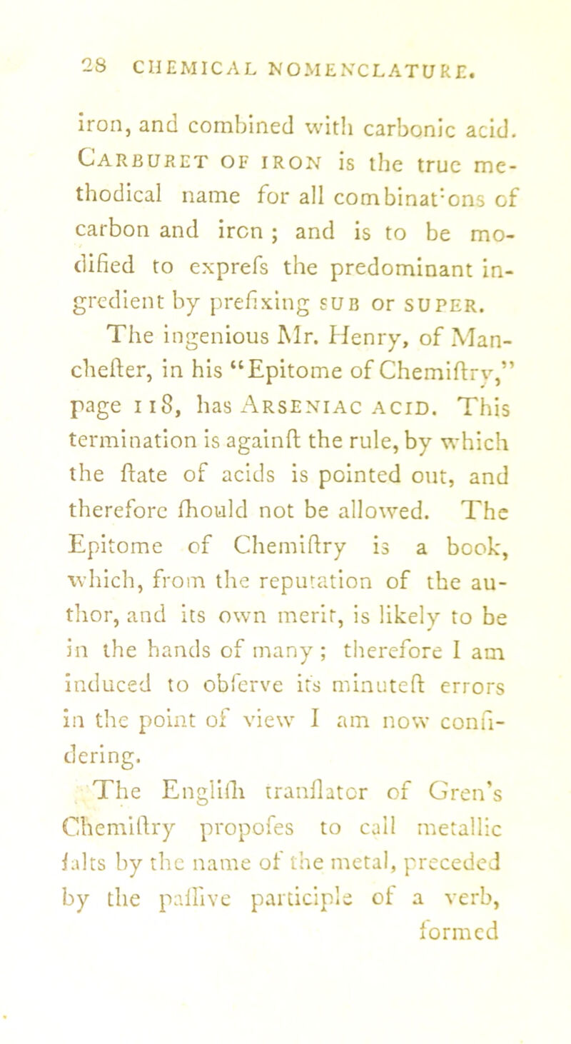 iron, and combined with carbonic acid. Carburet of iron is the true me- thodical name for all combinat:ons of carbon and iron ; and is to be mo- dified to exprefs the predominant in- gredient by prefixing sub or super. The ingenious Mr. Henry, of Man- chefter, in his “Epitome of Chemiftry,” page 118, has Arseniac acid. This termination is againft the rule, by which the ftate of acids is pointed out, and therefore fhould not be allowed. The Epitome of Chemiftry is a book, which, from the reputation of the au- thor, and its own merit, is likely to be in the hands of many; therefore I am induced to obferve its minuted errors in the point of view I am now confi- dering. The Engiiili tranilator of Gren’s Chemiftry propofes to call metallic ialts by the name of the metal, preceded by the pallive participle ot a verb, formed